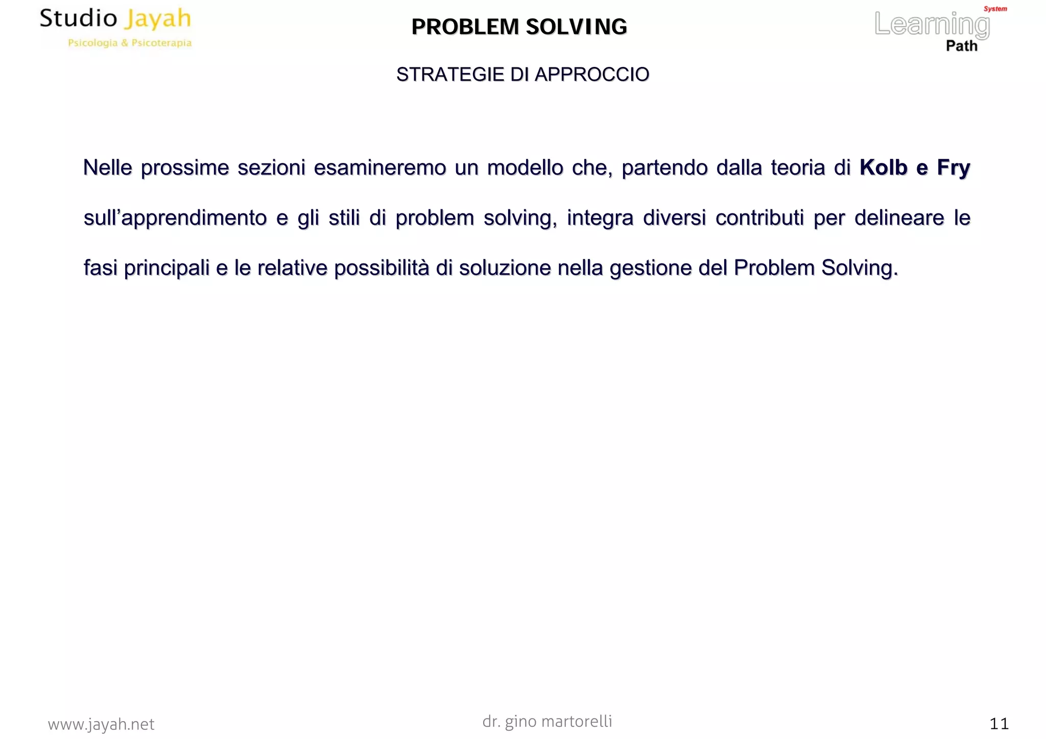 dr. gino martorelli 11www.jayah.net
PROBLEM SOLVINGPROBLEM SOLVING
NelleNelle prossime sezioni esamineremo un modello che, partendo dalla teoprossime sezioni esamineremo un modello che, partendo dalla teoria diria di KolbKolb ee FryFry
sullsull’’apprendimento e gli stili diapprendimento e gli stili di problemproblem solvingsolving, integra diversi contributi per delineare le, integra diversi contributi per delineare le
fasi principali e le relativefasi principali e le relative possibilitpossibilitàà di soluzionedi soluzione nellanella gestionegestione del Problemdel Problem SolvingSolving..
STRATEGIE DI APPROCCIOSTRATEGIE DI APPROCCIO
 