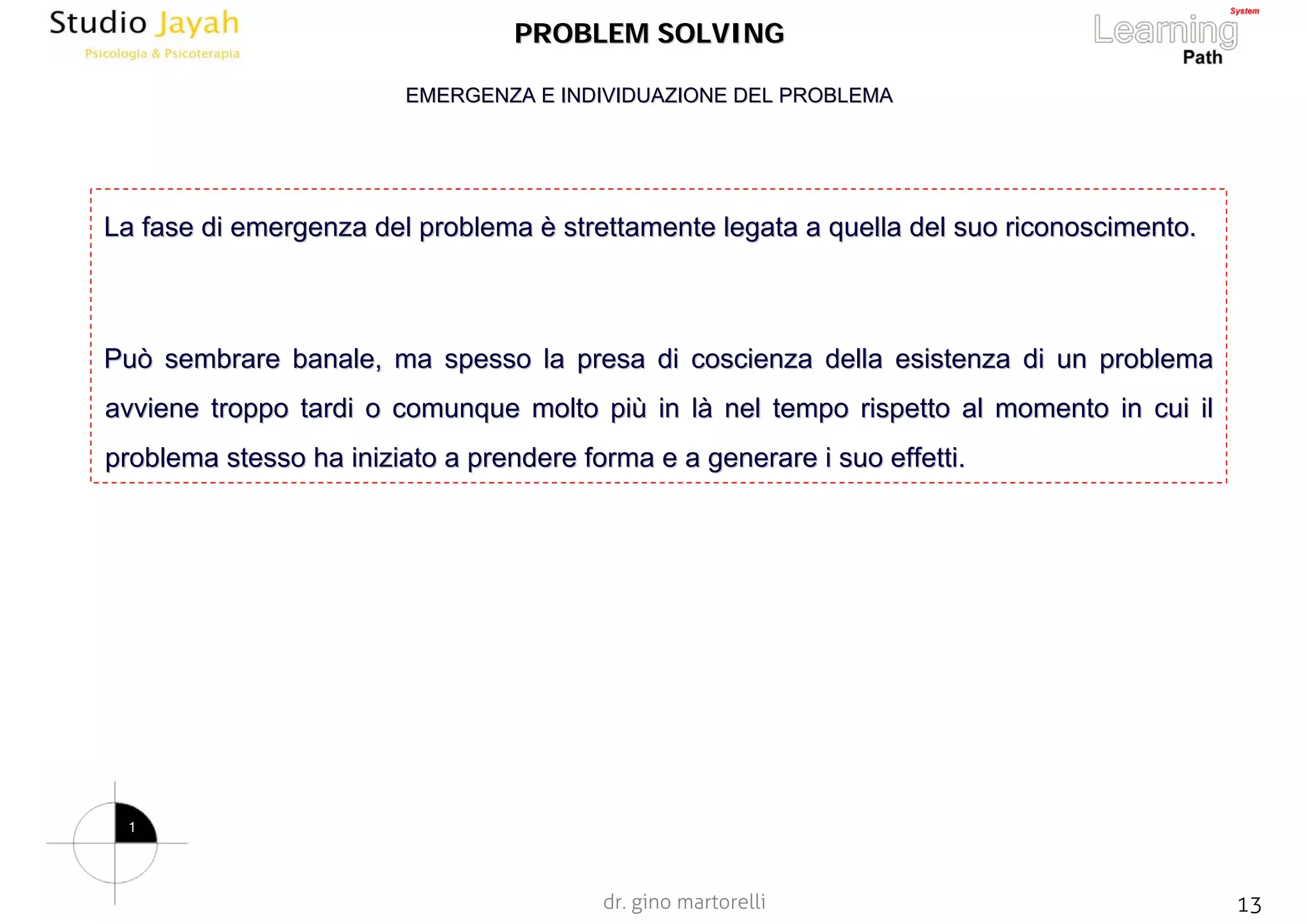 dr. gino martorelli 13www.jayah.net
PROBLEM SOLVINGPROBLEM SOLVING
La fase di emergenza del problemaLa fase di emergenza del problema èè strettamente legata a quella del suostrettamente legata a quella del suo riconoscimento.riconoscimento.
Può sembrare banale, ma spesso la presa di coscienza della esistPuò sembrare banale, ma spesso la presa di coscienza della esistenza di un problemaenza di un problema
avviene troppo tardi o comunque molto piavviene troppo tardi o comunque molto piùù in lin làà nel tempo rispetto al momento in cui ilnel tempo rispetto al momento in cui il
problema stesso ha iniziato a prendere forma e a generare i suoproblema stesso ha iniziato a prendere forma e a generare i suo effetti.effetti.
EMERGENZA E INDIVIDUAZIONE DEL PROBLEMAEMERGENZA E INDIVIDUAZIONE DEL PROBLEMA
1
 