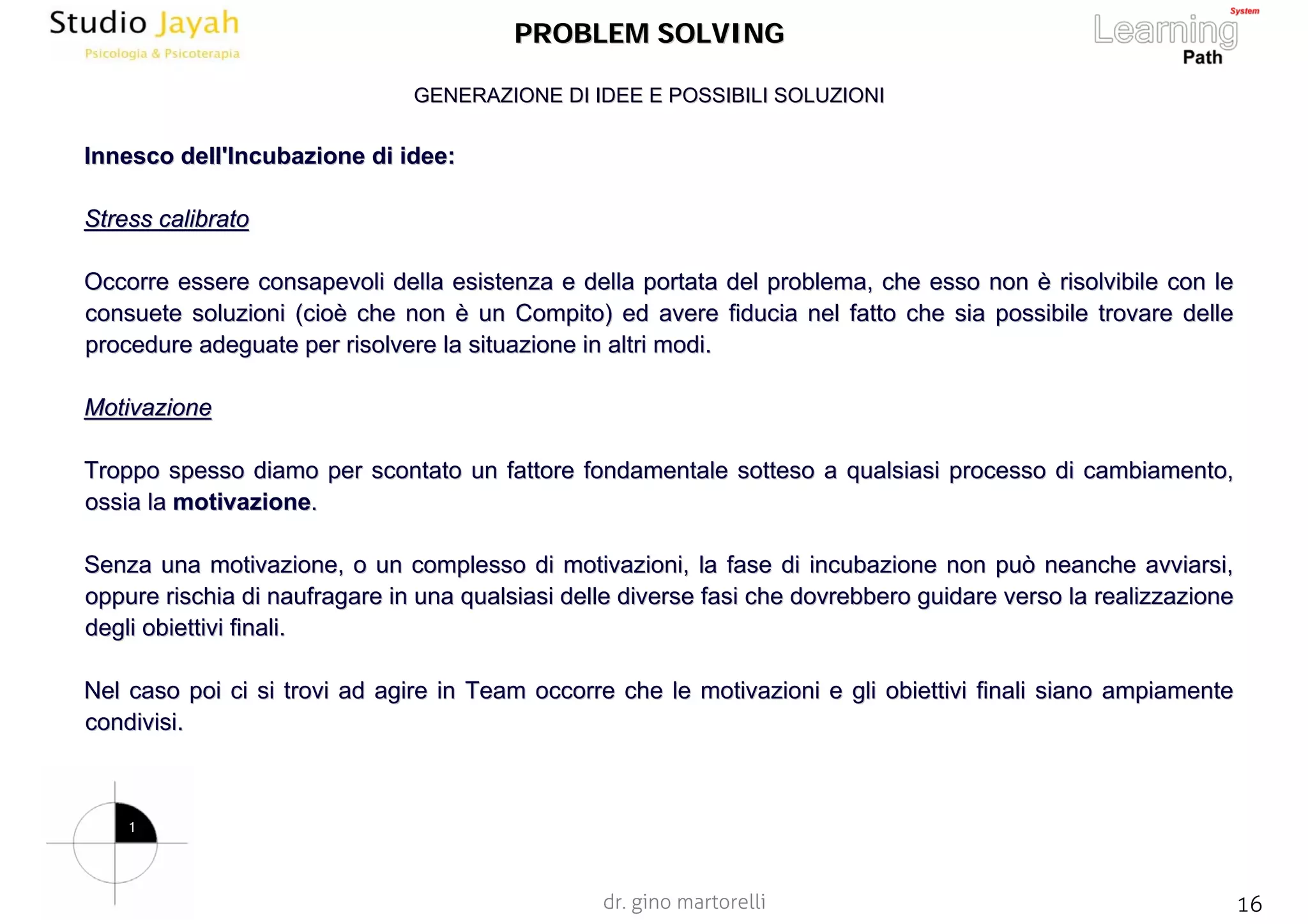 dr. gino martorelli 16www.jayah.net
PROBLEM SOLVINGPROBLEM SOLVING
InnescoInnesco dell'Incubazione di idee:dell'Incubazione di idee:
Stress calibratoStress calibrato
Occorre essere consapevoli della esistenza e della portata del pOccorre essere consapevoli della esistenza e della portata del problema, che esso nonroblema, che esso non èè risolvibile con lerisolvibile con le
consuete soluzioni (cioconsuete soluzioni (cioèè che nonche non èè un Compito) ed avere fiducia nel fatto che sia possibile trovarun Compito) ed avere fiducia nel fatto che sia possibile trovare dellee delle
procedure adeguate per risolvere la situazione in altri modi.procedure adeguate per risolvere la situazione in altri modi.
MotivazioneMotivazione
Troppo spesso diamo per scontato un fattore fondamentale sottesoTroppo spesso diamo per scontato un fattore fondamentale sotteso a qualsiasi processo di cambiamento,a qualsiasi processo di cambiamento,
ossia laossia la motivazionemotivazione..
Senza una motivazione, o un complesso di motivazioni, la fase diSenza una motivazione, o un complesso di motivazioni, la fase di incubazione non può neanche avviarsi,incubazione non può neanche avviarsi,
oppure rischia di naufragare in una qualsiasi delle diverse fasioppure rischia di naufragare in una qualsiasi delle diverse fasi che dovrebbero guidare verso la realizzazioneche dovrebbero guidare verso la realizzazione
degli obiettivi finali.degli obiettivi finali.
Nel caso poi ci si trovi ad agire in Team occorre che le motivazNel caso poi ci si trovi ad agire in Team occorre che le motivazioni e gli obiettivi finali siano ampiamenteioni e gli obiettivi finali siano ampiamente
condivisi.condivisi.
GENERAZIONE DI IDEE E POSSIBILI SOLUZIONIGENERAZIONE DI IDEE E POSSIBILI SOLUZIONI
1
 