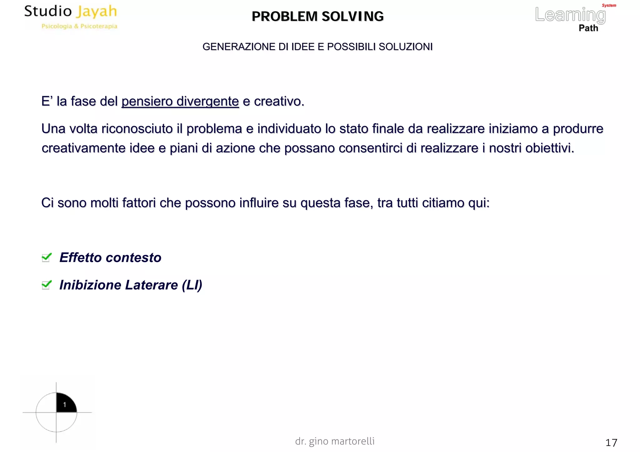 dr. gino martorelli 17www.jayah.net
PROBLEM SOLVINGPROBLEM SOLVING
EE’’ la fase della fase del pensiero divergentepensiero divergente e creativo.e creativo.
Una volta riconosciuto il problema e individuato lo stato finaleUna volta riconosciuto il problema e individuato lo stato finale da realizzare iniziamo a produrreda realizzare iniziamo a produrre
creativamente idee e piani di azione che possano consentirci dicreativamente idee e piani di azione che possano consentirci di realizzare i nostrirealizzare i nostri obiettivi.obiettivi.
Ci sono molti fattori che possono influire su questa fase, tra tCi sono molti fattori che possono influire su questa fase, tra tutti citiamo qui:utti citiamo qui:
Effetto contesto
Inibizione Laterare (LI)
GENERAZIONE DI IDEE E POSSIBILI SOLUZIONIGENERAZIONE DI IDEE E POSSIBILI SOLUZIONI
1
 