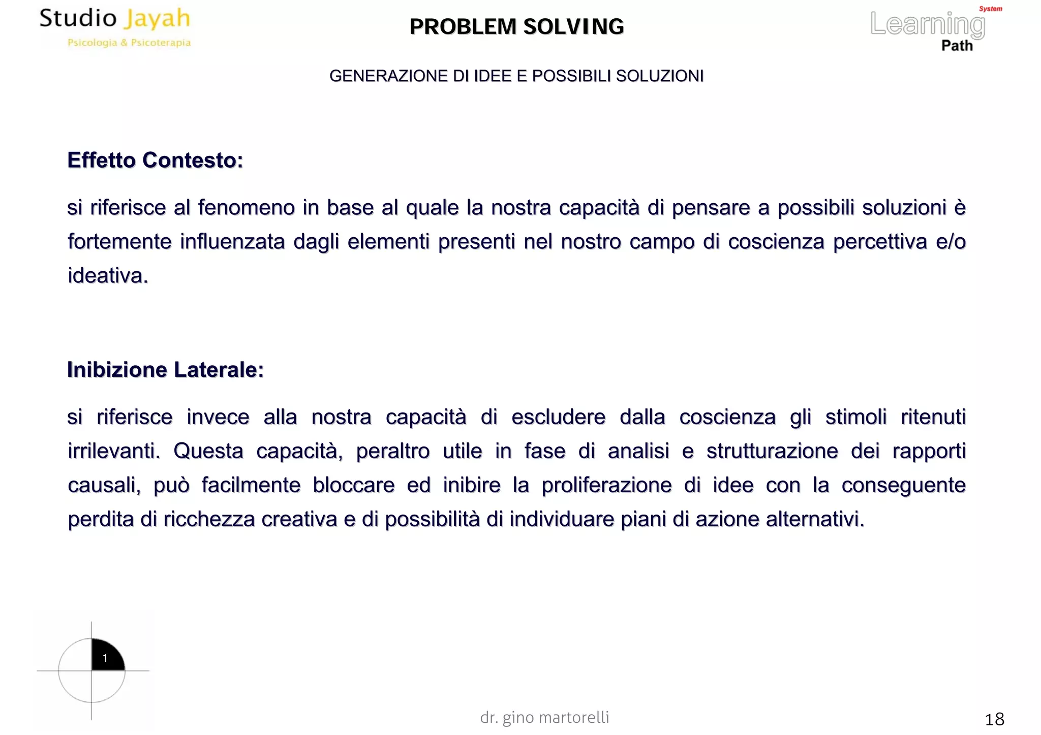 dr. gino martorelli 18www.jayah.net
PROBLEM SOLVINGPROBLEM SOLVING
EffettoEffetto Contesto:Contesto:
si riferisce al fenomeno in base al quale la nostra capacitsi riferisce al fenomeno in base al quale la nostra capacitàà di pensare a possibili soluzionidi pensare a possibili soluzioni èè
fortemente influenzata dagli elementi presenti nel nostro campofortemente influenzata dagli elementi presenti nel nostro campo di coscienza percettiva e/odi coscienza percettiva e/o
ideativaideativa..
Inibizione Laterale:Inibizione Laterale:
si riferisce invece alla nostra capacitsi riferisce invece alla nostra capacitàà di escludere dalla coscienza gli stimoli ritenutidi escludere dalla coscienza gli stimoli ritenuti
irrilevanti. Questa capacitirrilevanti. Questa capacitàà, peraltro utile in fase di analisi e strutturazione dei rapport, peraltro utile in fase di analisi e strutturazione dei rapportii
causali, può facilmente bloccare ed inibire la proliferazione dicausali, può facilmente bloccare ed inibire la proliferazione di idee con la conseguenteidee con la conseguente
perdita di ricchezza creativa e di possibilitperdita di ricchezza creativa e di possibilitàà di individuare piani di azione alternativi.di individuare piani di azione alternativi.
GENERAZIONE DI IDEE E POSSIBILI SOLUZIONIGENERAZIONE DI IDEE E POSSIBILI SOLUZIONI
1
 