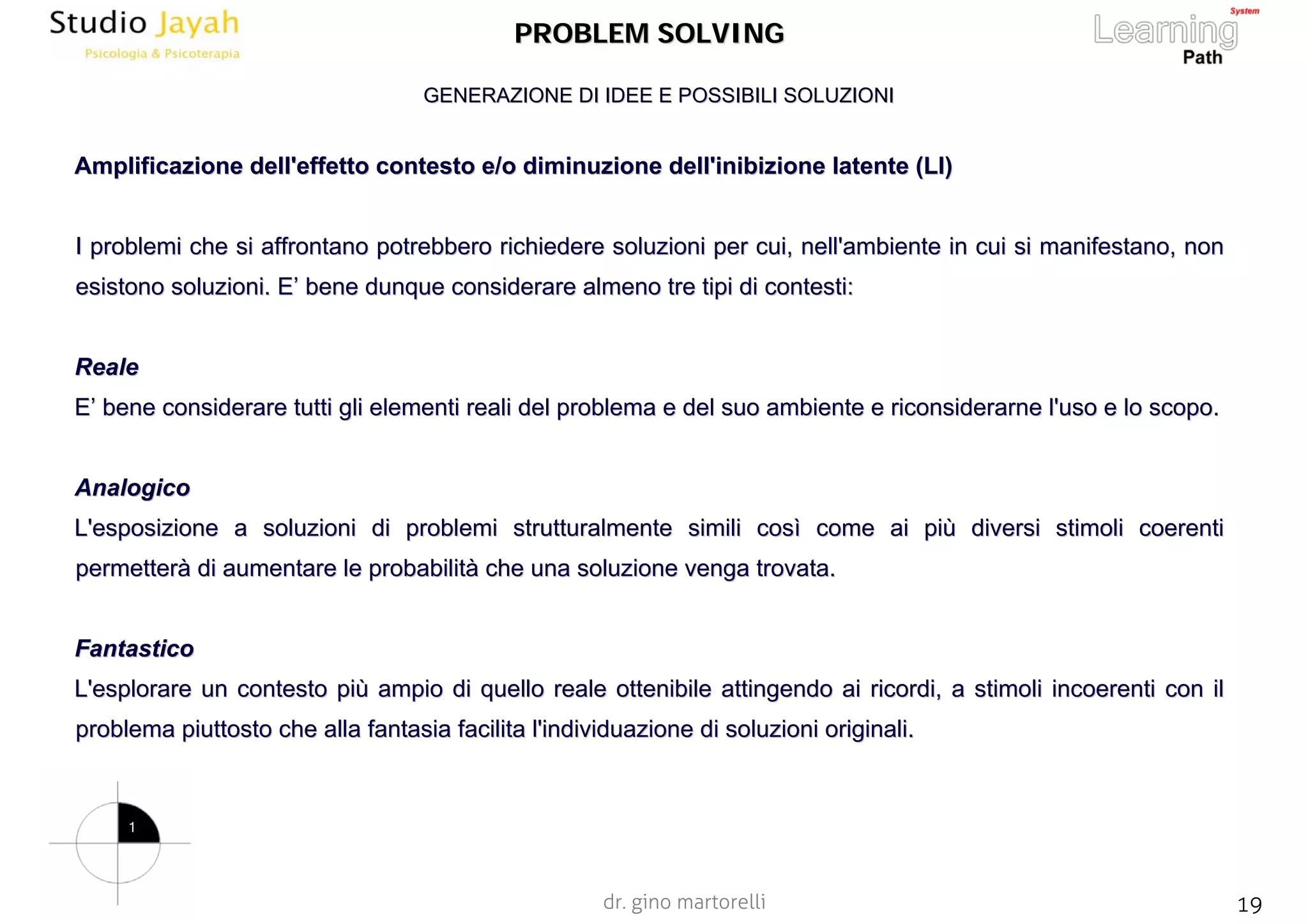 dr. gino martorelli 19www.jayah.net
PROBLEM SOLVINGPROBLEM SOLVING
Amplificazione dell'effetto contesto e/o diminuzione dell'inibizAmplificazione dell'effetto contesto e/o diminuzione dell'inibizione latente (LI)ione latente (LI)
I problemi che si affrontano potrebbero richiedere soluzioni perI problemi che si affrontano potrebbero richiedere soluzioni per cui, nell'ambiente in cui si manifestano, noncui, nell'ambiente in cui si manifestano, non
esistono soluzioni. Eesistono soluzioni. E’’ bene dunque considerare almeno tre tipi dibene dunque considerare almeno tre tipi di contesti:contesti:
RealeReale
EE’’ bene considerare tutti gli elementi reali del problema e del subene considerare tutti gli elementi reali del problema e del suo ambiente e riconsiderarne l'uso e lo scopo.o ambiente e riconsiderarne l'uso e lo scopo.
AnalogicoAnalogico
L'esposizioneL'esposizione a soluzioni di problemi strutturalmente simili cosa soluzioni di problemi strutturalmente simili cosìì come ai picome ai piùù diversi stimoli coerentidiversi stimoli coerenti
permetterpermetteràà di aumentare le probabilitdi aumentare le probabilitàà che una soluzione vengache una soluzione venga trovata.trovata.
FantasticoFantastico
L'esplorareL'esplorare un contesto piun contesto piùù ampio di quello reale ottenibile attingendo ai ricordi, a stimoampio di quello reale ottenibile attingendo ai ricordi, a stimoli incoerenti con illi incoerenti con il
problema piuttosto che alla fantasia facilita l'individuazione dproblema piuttosto che alla fantasia facilita l'individuazione di soluzioni originali.i soluzioni originali.
GENERAZIONE DI IDEE E POSSIBILI SOLUZIONIGENERAZIONE DI IDEE E POSSIBILI SOLUZIONI
1
 