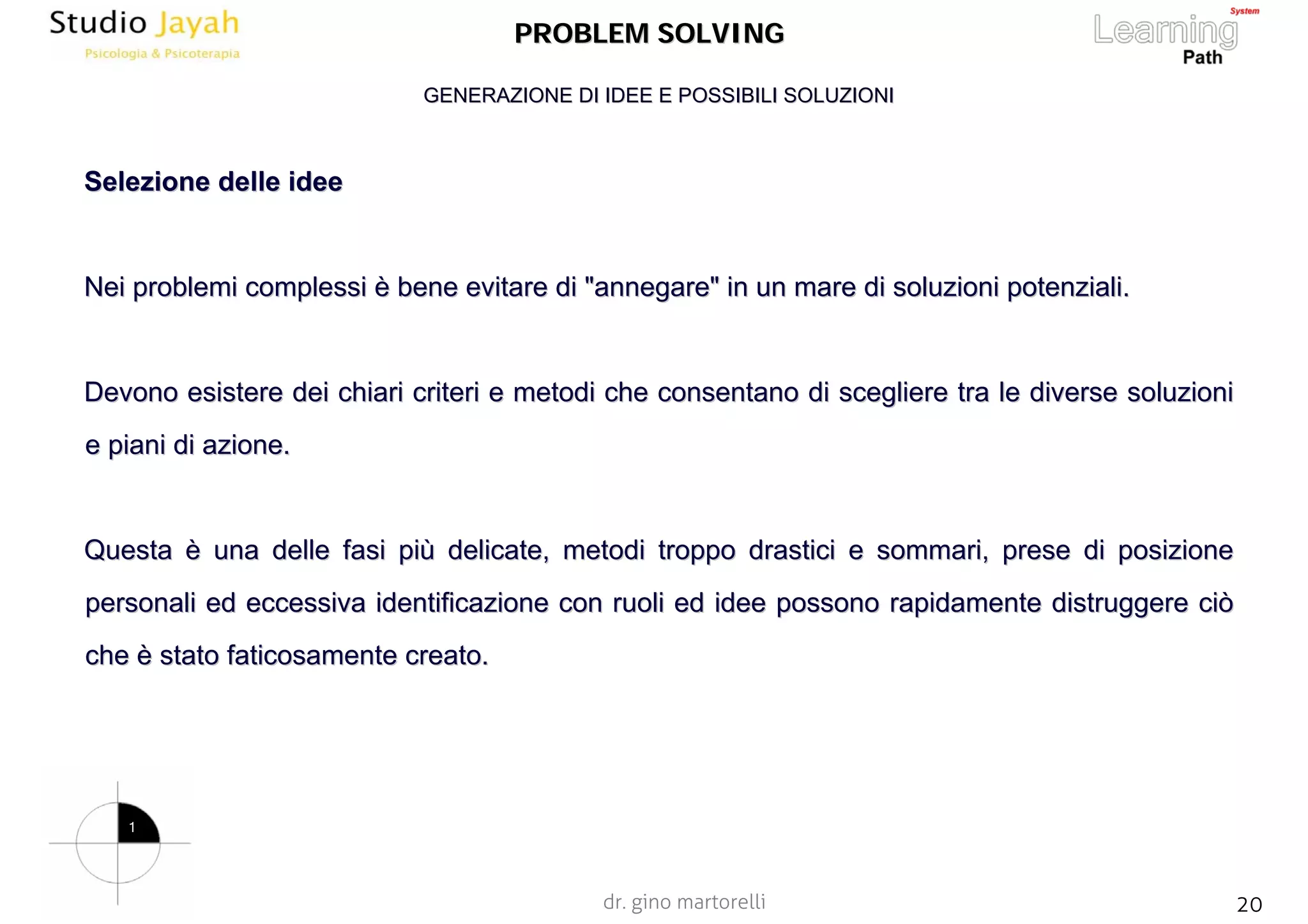 dr. gino martorelli 20www.jayah.net
PROBLEM SOLVINGPROBLEM SOLVING
SelezioneSelezione delle ideedelle idee
NeiNei problemi complessiproblemi complessi èè bene evitarebene evitare di "annegare"di "annegare" in un mare di soluzioni potenziali.in un mare di soluzioni potenziali.
DevonoDevono esistere dei chiari criteri e metodi che consentano di sceglieresistere dei chiari criteri e metodi che consentano di scegliere tra le diverse soluzionie tra le diverse soluzioni
e piani di azione.e piani di azione.
QuestaQuesta èè una delle fasi piuna delle fasi piùù delicate, metodi troppo drastici e sommari, prese di posizionedelicate, metodi troppo drastici e sommari, prese di posizione
personali ed eccessiva identificazione con ruoli ed idee possonopersonali ed eccessiva identificazione con ruoli ed idee possono rapidamente distruggere ciòrapidamente distruggere ciò
cheche èè stato faticosamente creato.stato faticosamente creato.
GENERAZIONE DI IDEE E POSSIBILI SOLUZIONIGENERAZIONE DI IDEE E POSSIBILI SOLUZIONI
1
 