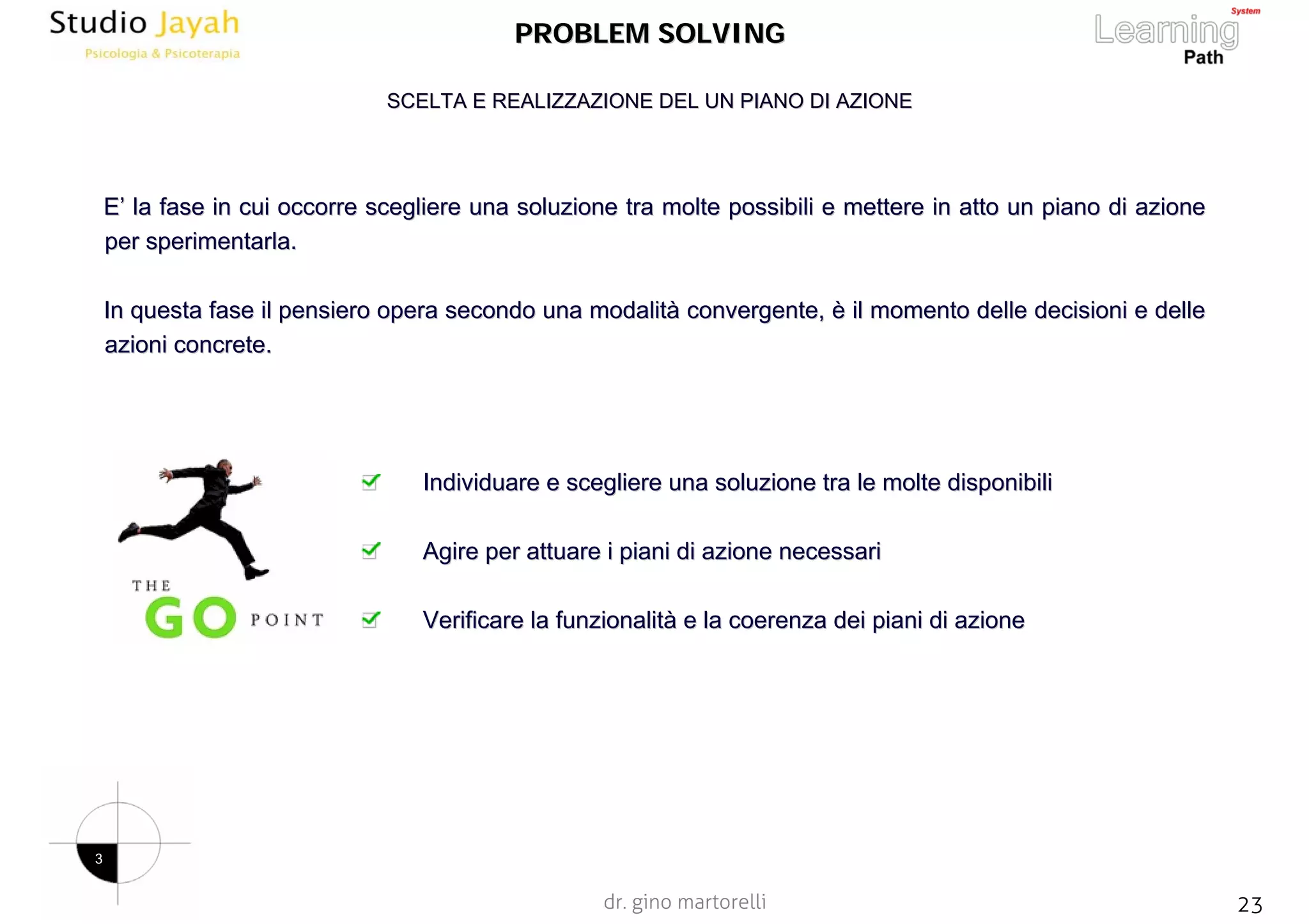 dr. gino martorelli 23www.jayah.net
PROBLEM SOLVINGPROBLEM SOLVING
EE’’ la fase in cui occorre scegliere una soluzione tra molte possibla fase in cui occorre scegliere una soluzione tra molte possibili e mettere in atto un piano di azioneili e mettere in atto un piano di azione
per sperimentarla.per sperimentarla.
In questa fase il pensiero opera secondo una modalitIn questa fase il pensiero opera secondo una modalitàà convergente,convergente, èè il momento delle decisioni e delleil momento delle decisioni e delle
azioni concrete.azioni concrete.
Individuare e scegliere una soluzione tra le molte disponibiliIndividuare e scegliere una soluzione tra le molte disponibili
Agire per attuare i piani di azione necessariAgire per attuare i piani di azione necessari
Verificare la funzionalitVerificare la funzionalitàà e la coerenza dei piani di azionee la coerenza dei piani di azione
SCELTA E REALIZZAZIONE DEL UN PIANO DI AZIONESCELTA E REALIZZAZIONE DEL UN PIANO DI AZIONE
3
 