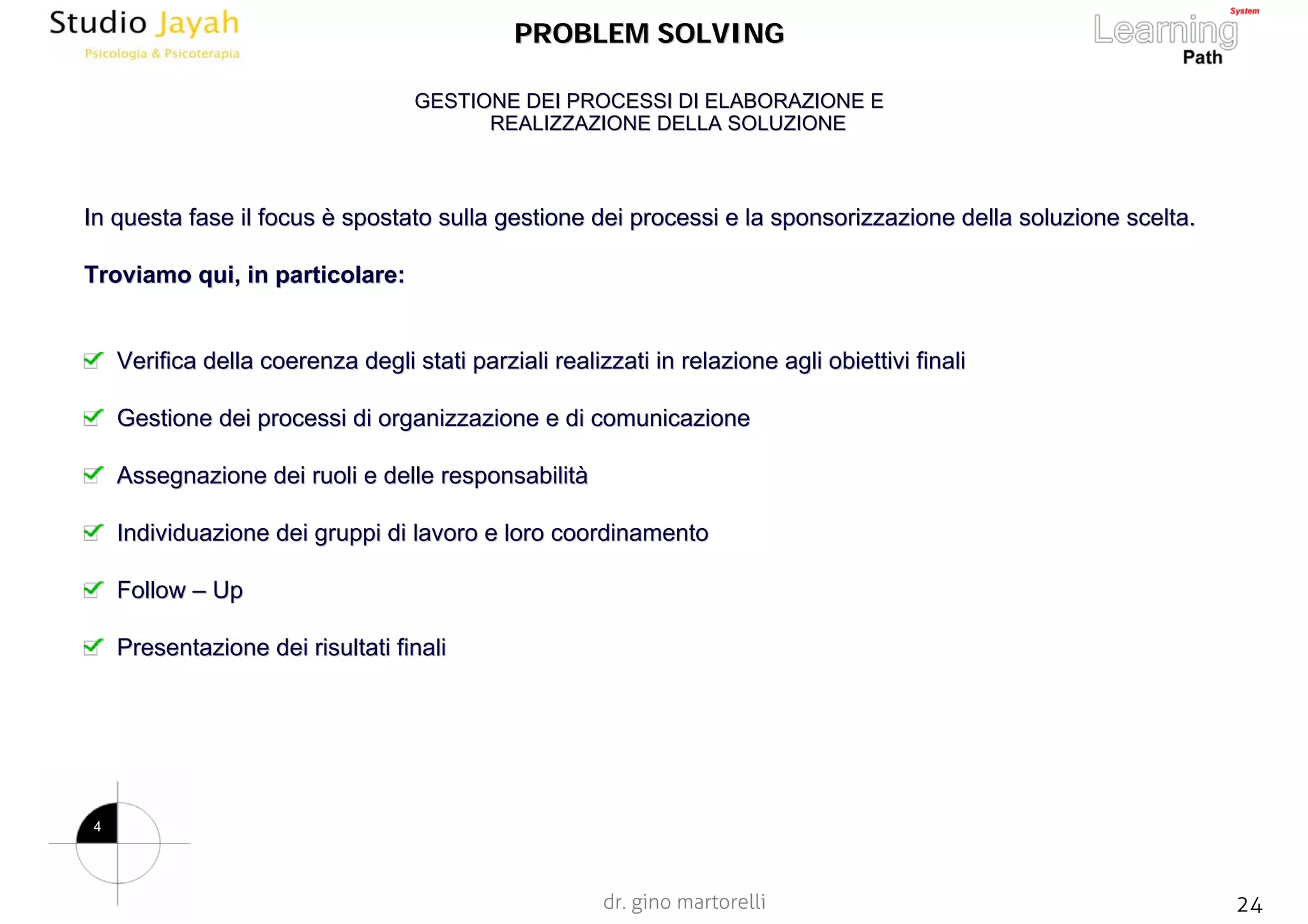 dr. gino martorelli 24www.jayah.net
PROBLEM SOLVINGPROBLEM SOLVING
In questa fase ilIn questa fase il focusfocus èè spostato sulla gestione dei processi e la sponsorizzazione dellspostato sulla gestione dei processi e la sponsorizzazione della soluzione scelta.a soluzione scelta.
Troviamo qui, in particolare:Troviamo qui, in particolare:
Verifica della coerenza degli stati parziali realizzati in relVerifica della coerenza degli stati parziali realizzati in relazione agli obiettivi finaliazione agli obiettivi finali
Gestione dei processi di organizzazione e di comunicazioneGestione dei processi di organizzazione e di comunicazione
Assegnazione dei ruoli e delle responsabilitAssegnazione dei ruoli e delle responsabilitàà
Individuazione dei gruppi di lavoro e loro coordinamentoIndividuazione dei gruppi di lavoro e loro coordinamento
FollowFollow –– UpUp
Presentazione dei risultati finaliPresentazione dei risultati finali
GESTIONE DEI PROCESSI DI ELABORAZIONE EGESTIONE DEI PROCESSI DI ELABORAZIONE E
REALIZZAZIONE DELLA SOLUZIONEREALIZZAZIONE DELLA SOLUZIONE
4
 