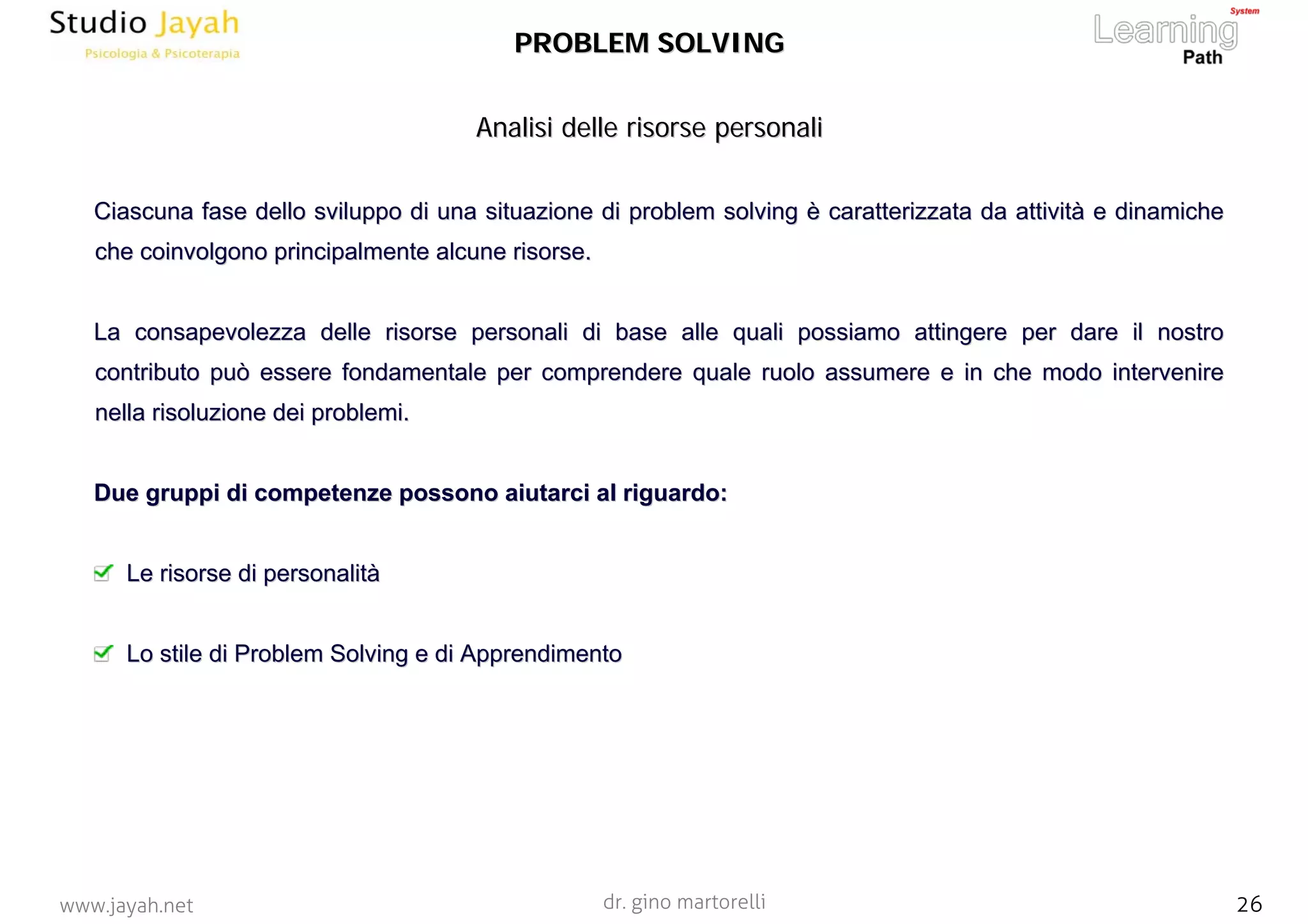 dr. gino martorelli 26www.jayah.net
Competenze e
Personalità
Risorse nel team
Risorse di Leadership
Formazione
Ottimizzazione
Aggiornamento
Analisi delle risorse personaliAnalisi delle risorse personali
PROBLEM SOLVINGPROBLEM SOLVING
Ciascuna fase dello sviluppo di una situazione diCiascuna fase dello sviluppo di una situazione di problemproblem solvingsolving èè caratterizzata da attivitcaratterizzata da attivitàà e dinamichee dinamiche
che coinvolgono principalmente alcune risorse.che coinvolgono principalmente alcune risorse.
La consapevolezza delle risorse personali di base alle quali posLa consapevolezza delle risorse personali di base alle quali possiamo attingere per dare il nostrosiamo attingere per dare il nostro
contributo può essere fondamentale per comprendere quale ruolo acontributo può essere fondamentale per comprendere quale ruolo assumere e in che modo interveniressumere e in che modo intervenire
nella risoluzione dei problemi.nella risoluzione dei problemi.
Due gruppi di competenze possono aiutarci al riguardo:Due gruppi di competenze possono aiutarci al riguardo:
Le risorse diLe risorse di personalitpersonalitàà
Lo stile diLo stile di ProblemProblem SolvingSolving e die di ApprendimentoApprendimento
 