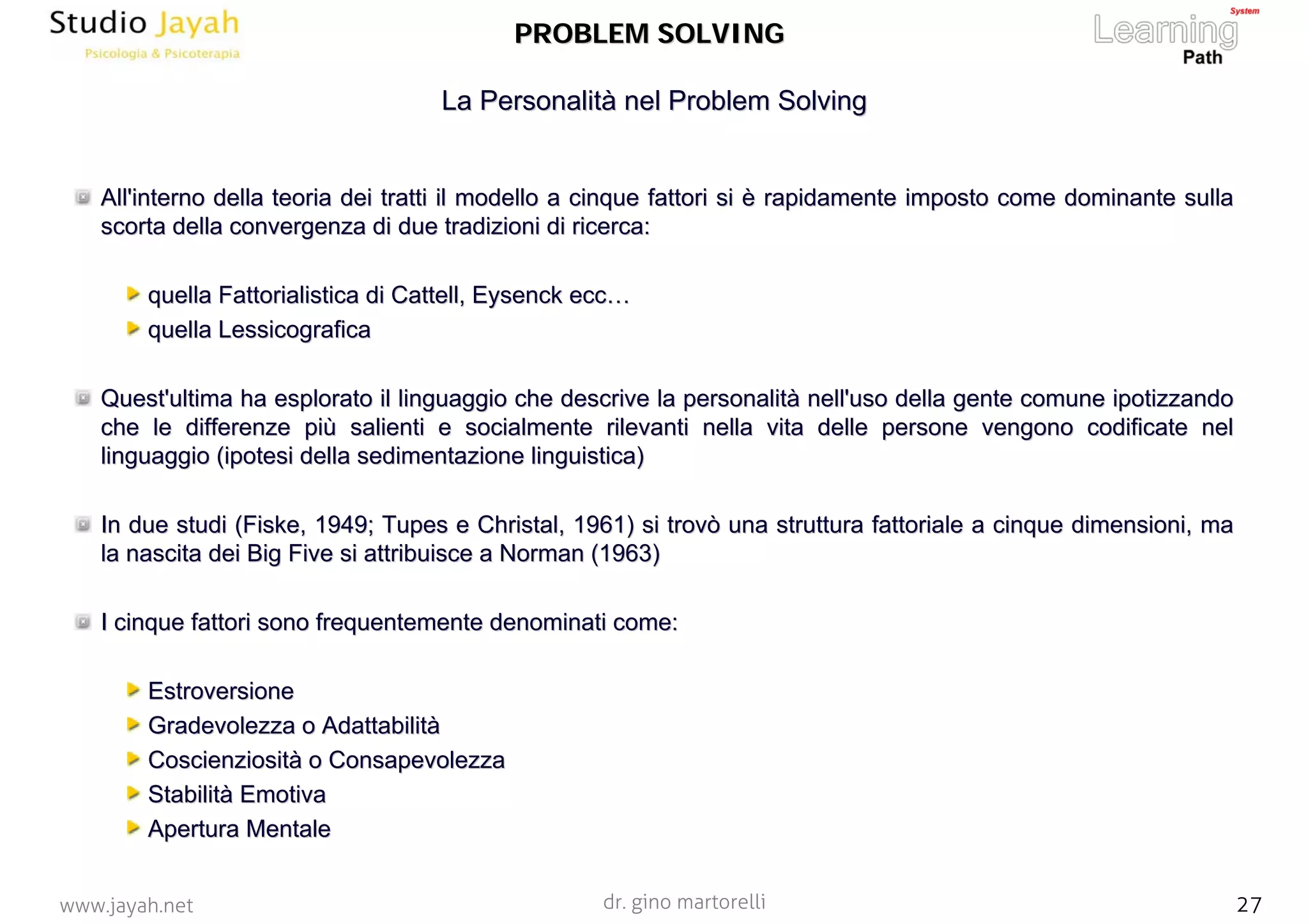 dr. gino martorelli 27www.jayah.net
All'interno della teoria dei tratti il modello a cinque fattoriAll'interno della teoria dei tratti il modello a cinque fattori si è rapidamente imposto come dominante sullasi è rapidamente imposto come dominante sulla
scorta della convergenza di due tradizioni di ricerca:scorta della convergenza di due tradizioni di ricerca:
quellaquella FattorialisticaFattorialistica didi CattellCattell,, EysenckEysenck ecc…ecc…
quella Lessicograficaquella Lessicografica
Quest'ultima ha esplorato il linguaggio che descrive la personalQuest'ultima ha esplorato il linguaggio che descrive la personalità nell'uso della gente comune ipotizzandoità nell'uso della gente comune ipotizzando
che le differenze più salienti e socialmente rilevanti nella vitche le differenze più salienti e socialmente rilevanti nella vita delle persone vengono codificate nela delle persone vengono codificate nel
linguaggio (ipotesi della sedimentazione linguistica)linguaggio (ipotesi della sedimentazione linguistica)
In due studi (In due studi (FiskeFiske, 1949;, 1949; TupesTupes ee ChristalChristal, 1961) si trovò una struttura fattoriale a cinque dimensioni, m, 1961) si trovò una struttura fattoriale a cinque dimensioni, maa
la nascita dei Bigla nascita dei Big FiveFive si attribuisce asi attribuisce a NormanNorman (1963)(1963)
I cinque fattori sono frequentemente denominati come:I cinque fattori sono frequentemente denominati come:
EstroversioneEstroversione
Gradevolezza o AdattabilitàGradevolezza o Adattabilità
Coscienziosità o ConsapevolezzaCoscienziosità o Consapevolezza
Stabilità EmotivaStabilità Emotiva
Apertura MentaleApertura Mentale
La Personalità nelLa Personalità nel ProblemProblem SolvingSolving
PROBLEM SOLVINGPROBLEM SOLVING
 