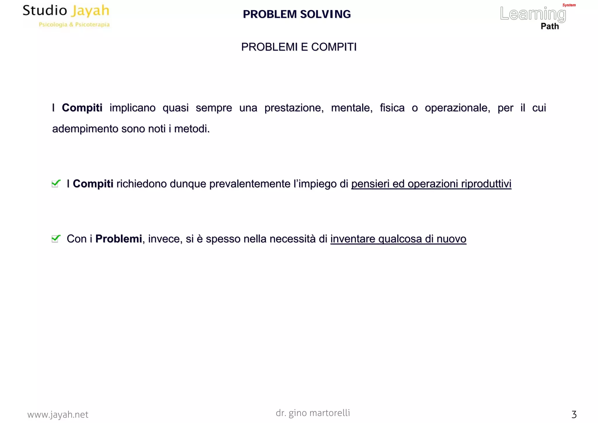 dr. gino martorelli 3www.jayah.net
PROBLEMI E COMPITIPROBLEMI E COMPITI
II CompitiCompiti implicano quasi sempre una prestazione, mentale, fisica o operaimplicano quasi sempre una prestazione, mentale, fisica o operazionale, per il cuizionale, per il cui
adempimento sono noti i metodi.adempimento sono noti i metodi.
II CompitiCompiti richiedono dunque prevalentemente lrichiedono dunque prevalentemente l’’impiego diimpiego di pensieri ed operazioni riproduttivipensieri ed operazioni riproduttivi
Con iCon i ProblemiProblemi, invece, si, invece, si èè spesso nella necessitspesso nella necessitàà didi inventare qualcosa di nuovoinventare qualcosa di nuovo
PROBLEM SOLVINGPROBLEM SOLVING
 
