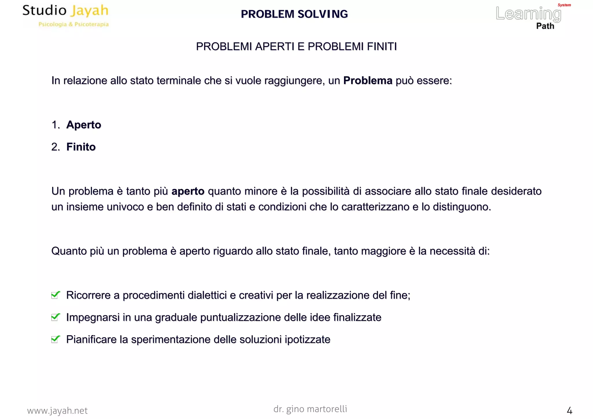 dr. gino martorelli 4www.jayah.net
PROBLEMI APERTI E PROBLEMI FINITIPROBLEMI APERTI E PROBLEMI FINITI
InIn relazione allo stato terminale che si vuole raggiungere, unrelazione allo stato terminale che si vuole raggiungere, un ProblemaProblema può essere:può essere:
1.1. ApertoAperto
2.2. FinitoFinito
Un problemaUn problema èè tanto pitanto piùù apertoaperto quanto minorequanto minore èè la possibilitla possibilitàà di associare allo stato finale desideratodi associare allo stato finale desiderato
un insieme univoco e ben definito di stati e condizioni che lo cun insieme univoco e ben definito di stati e condizioni che lo caratterizzano e lo distinguono.aratterizzano e lo distinguono.
Quanto piQuanto piùù un problemaun problema èè aperto riguardo allo stato finale, tanto maggioreaperto riguardo allo stato finale, tanto maggiore èè la necessitla necessitàà di:di:
Ricorrere a procedimenti dialettici e creativi per la realizzaRicorrere a procedimenti dialettici e creativi per la realizzazione del fine;zione del fine;
Impegnarsi in una graduale puntualizzazione delle idee finalizImpegnarsi in una graduale puntualizzazione delle idee finalizzatezate
Pianificare la sperimentazione delle soluzioni ipotizzatePianificare la sperimentazione delle soluzioni ipotizzate
PROBLEM SOLVINGPROBLEM SOLVING
 