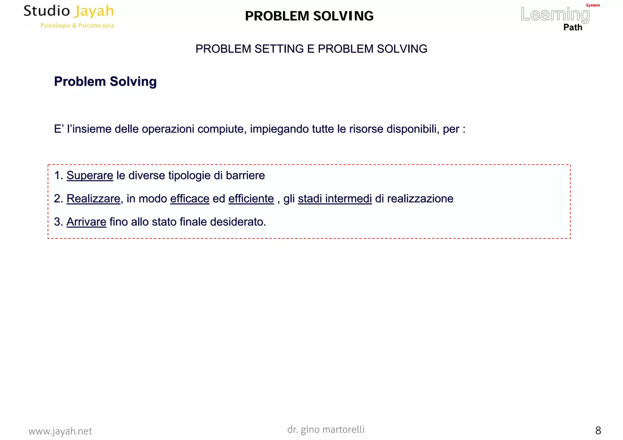 dr. gino martorelli 8www.jayah.net
PROBLEM SETTING E PROBLEM SOLVINGPROBLEM SETTING E PROBLEM SOLVING
PROBLEM SOLVINGPROBLEM SOLVING
ProblemProblem SolvingSolving
EE’’ ll’’insieme delle operazioni compiute, impiegando tutte le risorse dinsieme delle operazioni compiute, impiegando tutte le risorse disponibili, per :isponibili, per :
1.1. SuperareSuperare le diverse tipologie di barrierele diverse tipologie di barriere
2.2. RealizzareRealizzare, in modo, in modo efficaceefficace eded efficienteefficiente , gli, gli stadi intermedistadi intermedi di realizzazionedi realizzazione
3.3. ArrivareArrivare fino allo stato finale desiderato.fino allo stato finale desiderato.
 
