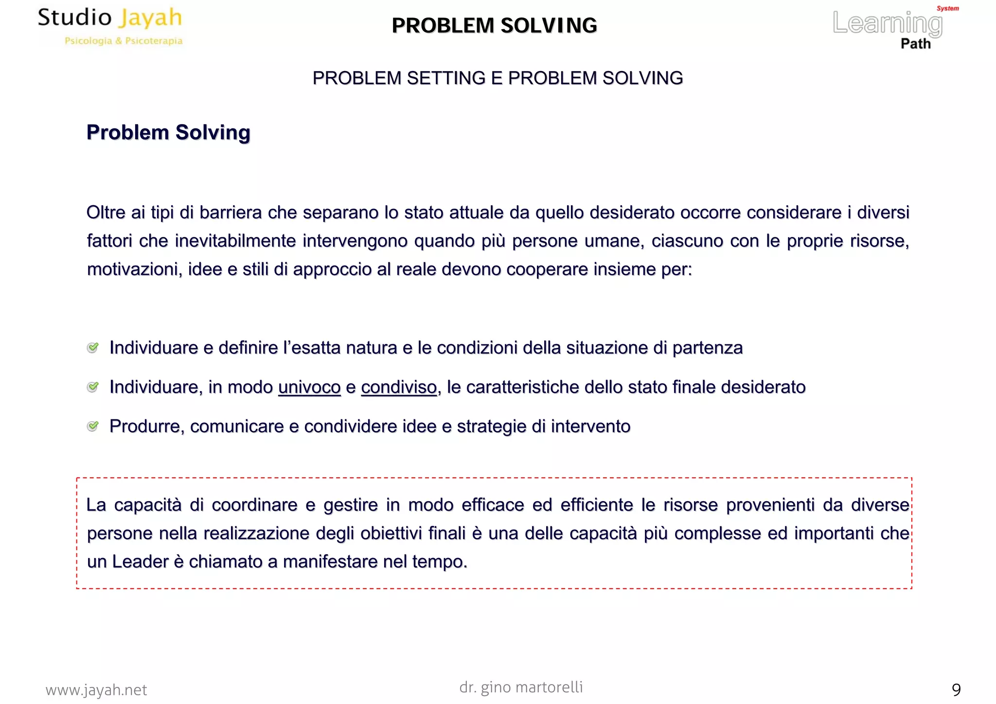 dr. gino martorelli 9www.jayah.net
PROBLEM SETTING E PROBLEM SOLVINGPROBLEM SETTING E PROBLEM SOLVING
PROBLEM SOLVINGPROBLEM SOLVING
ProblemProblem SolvingSolving
OltreOltre ai tipi di barriera che separano lo stato attuale da quello desai tipi di barriera che separano lo stato attuale da quello desiderato occorre considerare i diversiiderato occorre considerare i diversi
fattori che inevitabilmente intervengono quando pifattori che inevitabilmente intervengono quando piùù persone umane, ciascuno con le proprie risorse,persone umane, ciascuno con le proprie risorse,
motivazioni, idee e stili di approccio al reale devono cooperaremotivazioni, idee e stili di approccio al reale devono cooperare insieme per:insieme per:
Individuare e definire lIndividuare e definire l’’esatta natura e le condizioni della situazione di partenzaesatta natura e le condizioni della situazione di partenza
Individuare, in modoIndividuare, in modo univocounivoco ee condivisocondiviso, le caratteristiche dello stato finale desiderato, le caratteristiche dello stato finale desiderato
Produrre, comunicare e condividere idee e strategie di interveProdurre, comunicare e condividere idee e strategie di interventonto
La capacitLa capacitàà di coordinare e gestire in modo efficace ed efficiente le risordi coordinare e gestire in modo efficace ed efficiente le risorse provenienti da diversese provenienti da diverse
persone nella realizzazione degli obiettivi finalipersone nella realizzazione degli obiettivi finali èè una delle capacituna delle capacitàà pipiùù complesse ed importanti checomplesse ed importanti che
un Leaderun Leader èè chiamato a manifestare nel tempo.chiamato a manifestare nel tempo.
 