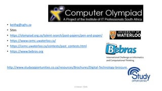 • keithg@cghs.za
• Sites
• https://olympiad.org.za/talent-search/past-papers/pen-and-paper/
• https://www.cemc.uwaterloo.ca/
• https://cemc.uwaterloo.ca/contests/past_contests.html
• https://www.bebras.org
http://www.studyopportunities.co.za/resources/Brochures/Digital-Technology-brosjure.pdf
K Gibson: CGHS
 