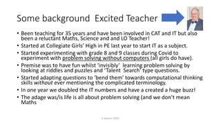 Some background Excited Teacher
K Gibson: CGHS
• Been teaching for 35 years and have been involved in CAT and IT but also
been a reluctant Maths, Science and and LO Teacher!
• Started at Collegiate Girls’ High in PE last year to start IT as a subject.
• Started experimenting with grade 8 and 9 classes during Covid to
experiment with problem solving without computers (all girls do have).
• Premise was to have fun whilst ‘invisibly’ learning problem solving by
looking at riddles and puzzles and ‘Talent Search’ type questions.
• Started adapting questions to ‘bend them’ towards computational thinking
skills without ever mentioning the complicated terminology.
• In one year we doubled the IT numbers and have a created a huge buzz!
• The adage was/is life is all about problem solving (and we don’t mean
Maths
 