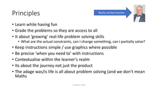 Principles
K Gibson: CGHS
• Learn while having fun
• Grade the problems so they are access to all
• It about ‘growing’ real-life problem solving skills
• What are the actual constraints, can I change something, can I partially solve?
• Keep instructions simple / use graphics where possible
• Be precise ‘when you need to’ with instructions
• Contextualise within the learner’s realm
• Its about the journey not just the product
• The adage was/is life is all about problem solving (and we don’t mean
Maths
Really excited teacher
 