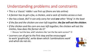 Understanding problems and constraints
• This is a ‘classic’ riddle I use first up (there are lots online)
• A farmer has to get a fox, a chicken, and a sack of mielies across a river.
• She has a boat, BUT it can only carry her and one other ‘thing’ in the boat
• If the fox and the chicken are ever left together, the fox will eat the chicken.
• If the chicken and the corn are ever left together, the chicken will eat the
mielies, how does the farmer do it?
• Discuss ‘out the box, wild’ solutions like ‘can the fox swim across?’ 
• Learners can all get to the first step and be encouraged
to work ‘graphically’, write down which ‘combinations work’
and which do not etc.
K Gibson: CGHS
 