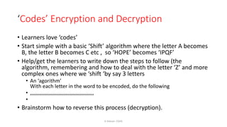 ‘Codes’ Encryption and Decryption
• Learners love ‘codes’
• Start simple with a basic ‘Shift’ algorithm where the letter A becomes
B, the letter B becomes C etc , so ‘HOPE’ becomes ‘IPQF’
• Help/get the learners to write down the steps to follow (the
algorithm, remembering and how to deal with the letter ‘Z’ and more
complex ones where we ‘shift ‘by say 3 letters
• An ‘agorithm’
With each letter in the word to be encoded, do the following
• ,,,,,,,,,,,,,,,,,,,,,,,,,,,,,,,,,,,,,,,,,,,,,
•
• Brainstorm how to reverse this process (decryption).
K Gibson: CGHS
 