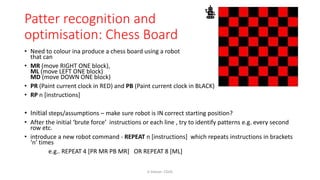 Patter recognition and
optimisation: Chess Board
• Need to colour ina produce a chess board using a robot
that can
• MR (move RIGHT ONE block),
ML (move LEFT ONE block)
MD (move DOWN ONE block)
• PR (Paint current clock in RED) and PB (Paint current clock in BLACK)
• RP n [instructions]
• Initial steps/assumptions – make sure robot is IN correct starting position?
• After the initial ‘brute force’ instructions or each line , try to identify patterns e.g. every second
row etc.
• introduce a new robot command - REPEAT n [instructions] which repeats instructions in brackets
‘n’ times
e.g.. REPEAT 4 [PR MR PB MR] OR REPEAT 8 [ML]
K Gibson: CGHS
 