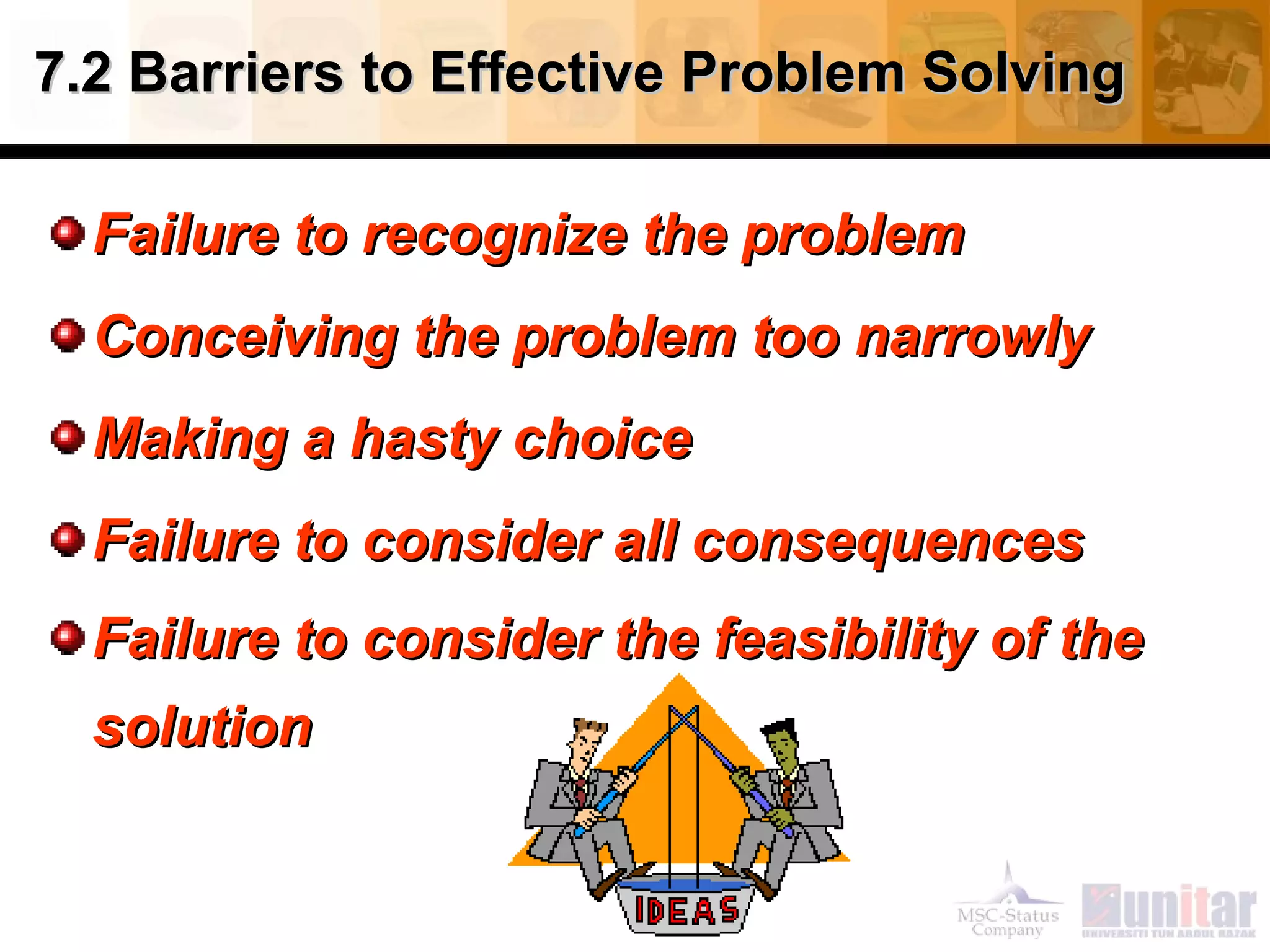 7.2 Barriers to Effective Problem Solving7.2 Barriers to Effective Problem Solving
Failure to recognize the problemFailure to recognize the problem
Conceiving the problem too narrowlyConceiving the problem too narrowly
Making a hasty choiceMaking a hasty choice
Failure to consider all consequencesFailure to consider all consequences
Failure to consider the feasibility of theFailure to consider the feasibility of the
solutionsolution
 