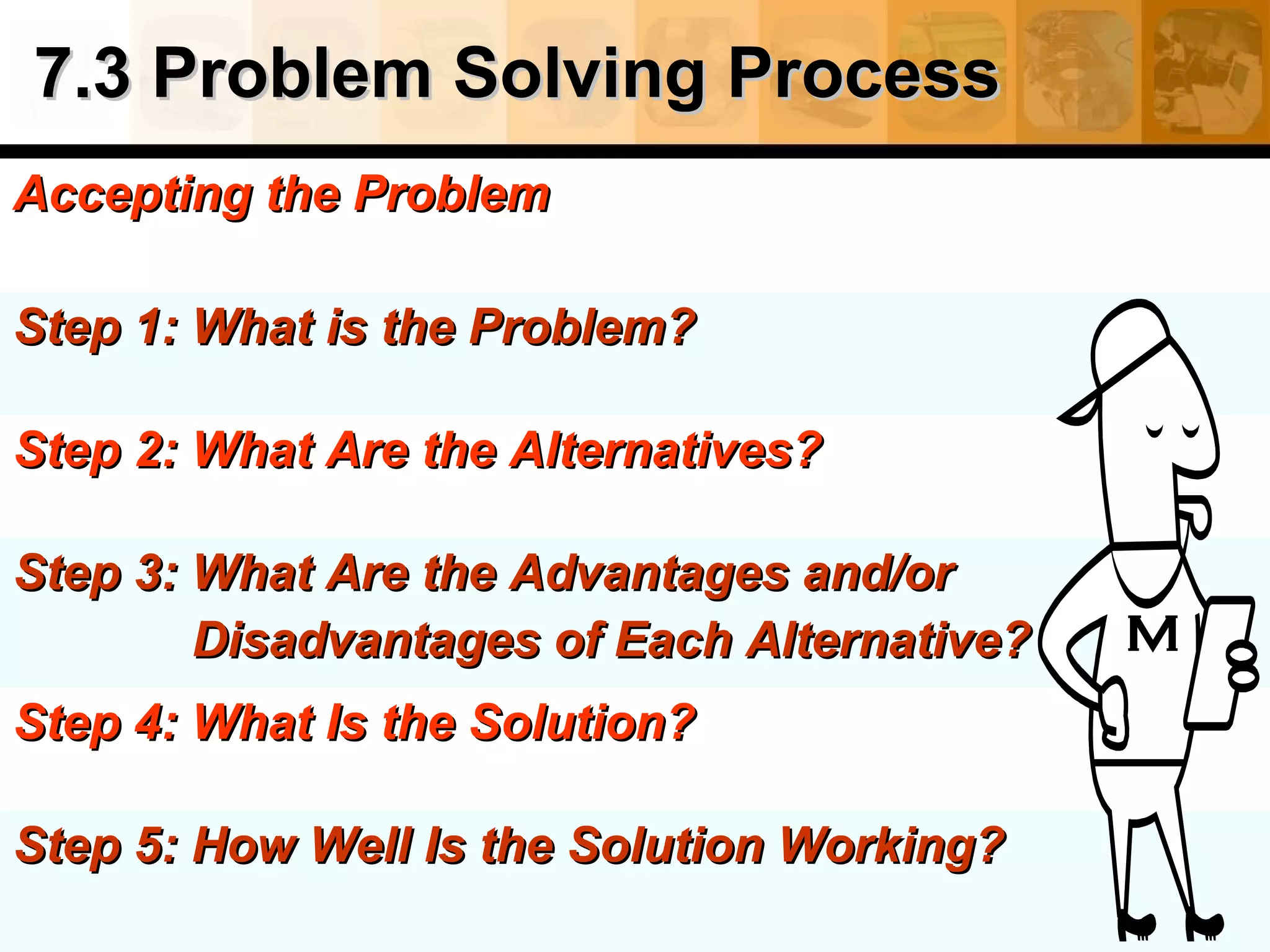 7.3 Problem Solving Process7.3 Problem Solving Process
Accepting the ProblemAccepting the Problem
Step 1: What is the Problem?Step 1: What is the Problem?
Step 2: What Are the Alternatives?Step 2: What Are the Alternatives?
Step 3: What Are the Advantages and/orStep 3: What Are the Advantages and/or
Disadvantages of Each Alternative?Disadvantages of Each Alternative?
Step 4: What Is the Solution?Step 4: What Is the Solution?
Step 5: How Well Is the Solution Working?Step 5: How Well Is the Solution Working?
 