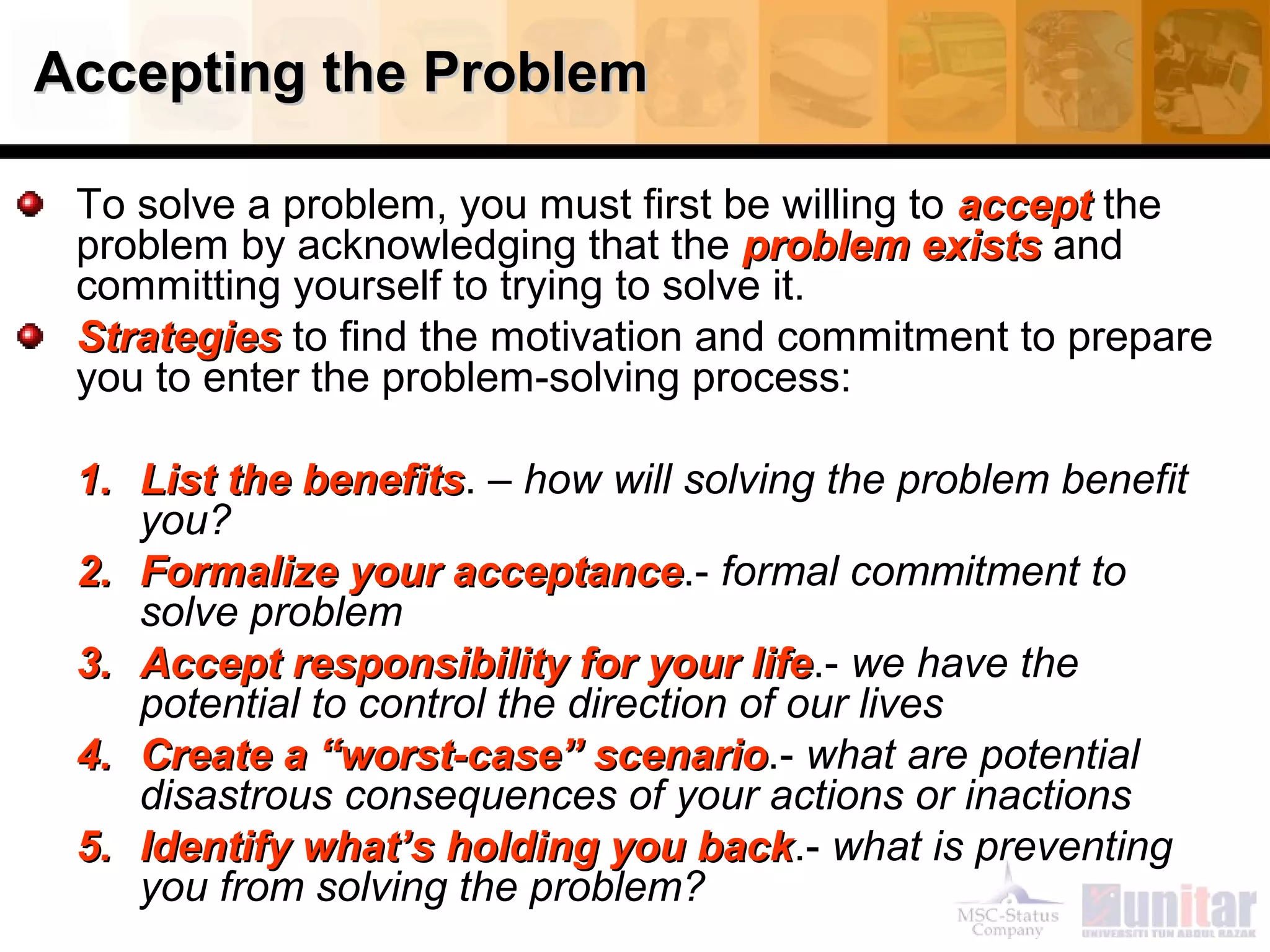 Accepting the ProblemAccepting the Problem
To solve a problem, you must first be willing to acceptaccept the
problem by acknowledging that the problem existsproblem exists and
committing yourself to trying to solve it.
StrategiesStrategies to find the motivation and commitment to prepare
you to enter the problem-solving process:
1.1. List the benefitsList the benefits. – how will solving the problem benefit
you?
2.2. Formalize your acceptanceFormalize your acceptance.- formal commitment to
solve problem
3.3. Accept responsibility for your lifeAccept responsibility for your life.- we have the
potential to control the direction of our lives
4.4. Create a “worst-case” scenarioCreate a “worst-case” scenario.- what are potential
disastrous consequences of your actions or inactions
5.5. Identify what’s holding you backIdentify what’s holding you back.- what is preventing
you from solving the problem?
 