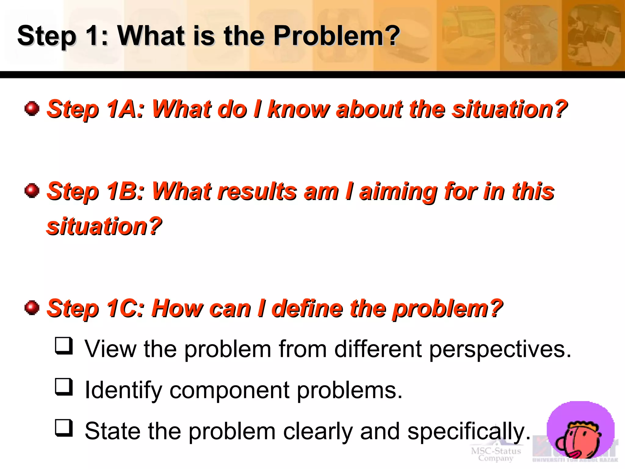 Step 1: What is the Problem?Step 1: What is the Problem?
Step 1A: What do I know about the situation?Step 1A: What do I know about the situation?
Step 1B: What results am I aiming for in thisStep 1B: What results am I aiming for in this
situation?situation?
Step 1C: How can I define the problem?Step 1C: How can I define the problem?
 View the problem from different perspectives.
 Identify component problems.
 State the problem clearly and specifically.
 