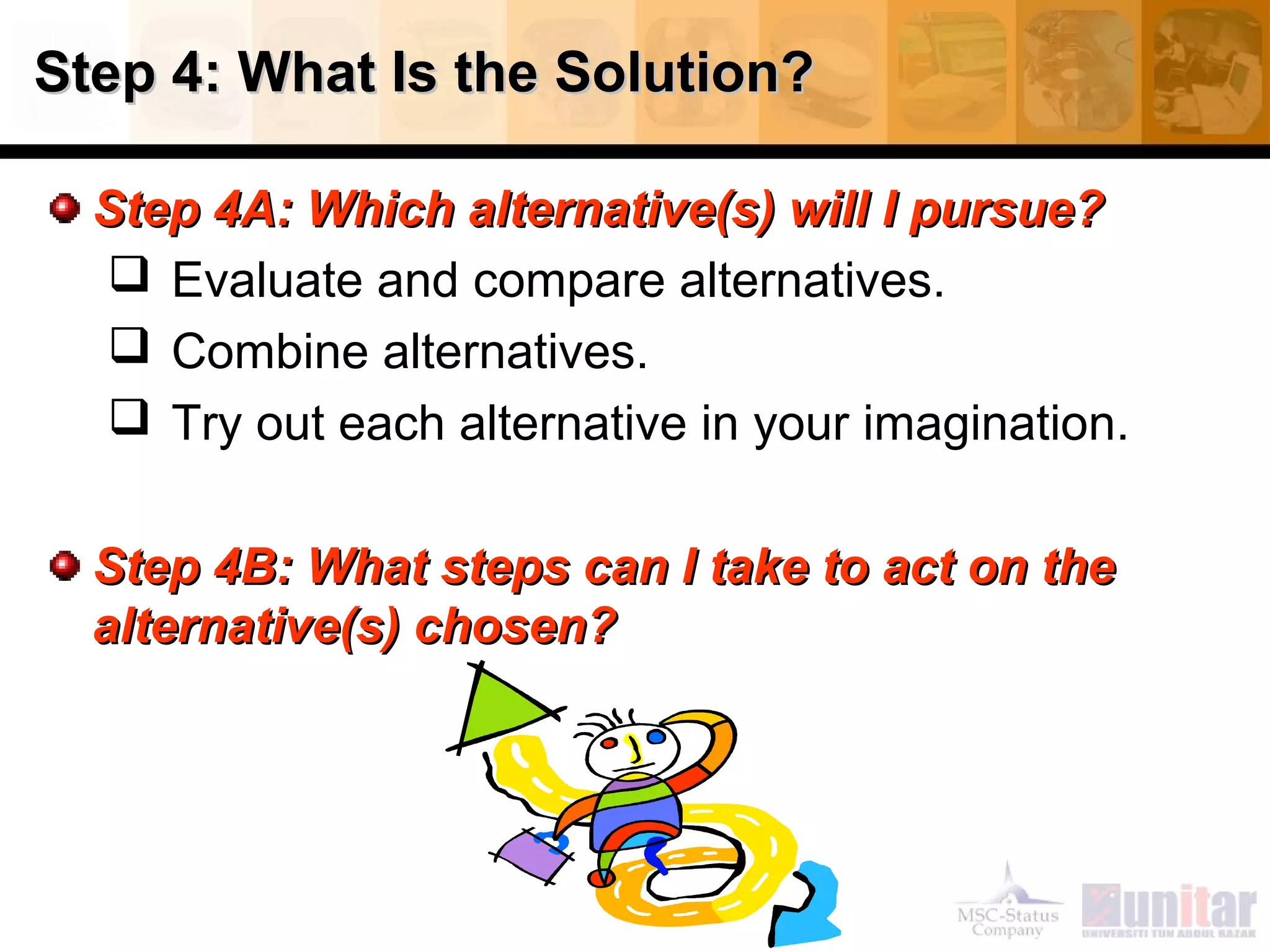 Step 4: What Is the Solution?Step 4: What Is the Solution?
Step 4A: Which alternative(s) will I pursue?Step 4A: Which alternative(s) will I pursue?
 Evaluate and compare alternatives.
 Combine alternatives.
 Try out each alternative in your imagination.
Step 4B: What steps can I take to act on theStep 4B: What steps can I take to act on the
alternative(s) chosen?alternative(s) chosen?
 
