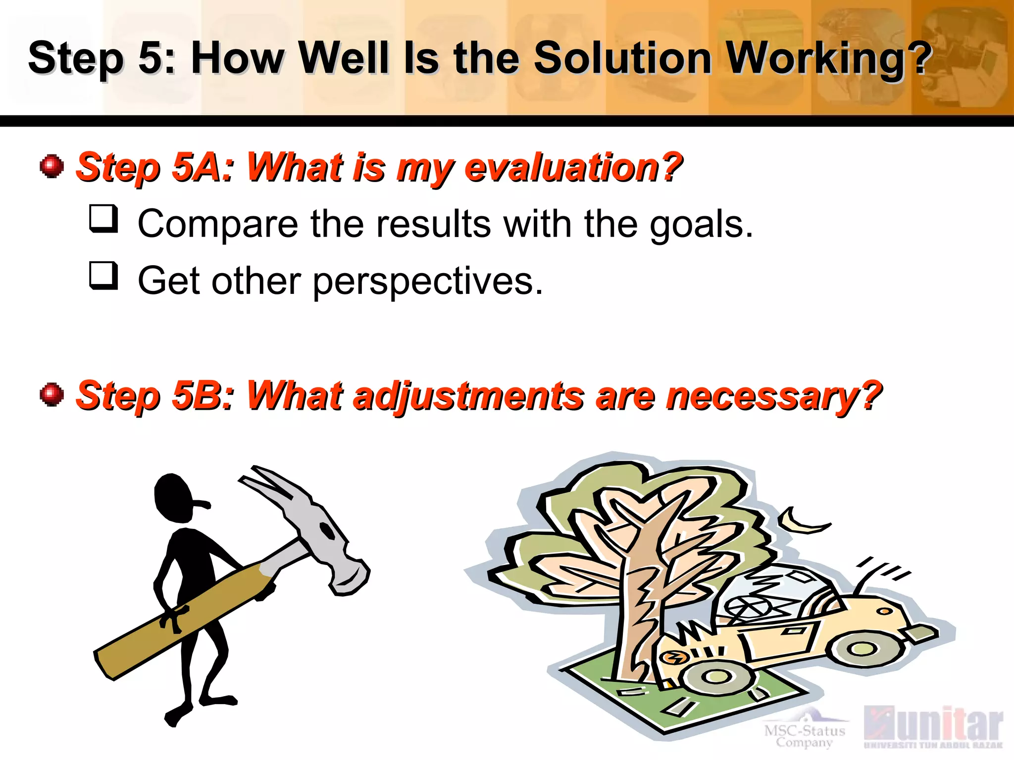 Step 5: How Well Is the Solution Working?Step 5: How Well Is the Solution Working?
Step 5A: What is my evaluation?Step 5A: What is my evaluation?
 Compare the results with the goals.
 Get other perspectives.
Step 5B: What adjustments are necessary?Step 5B: What adjustments are necessary?
 