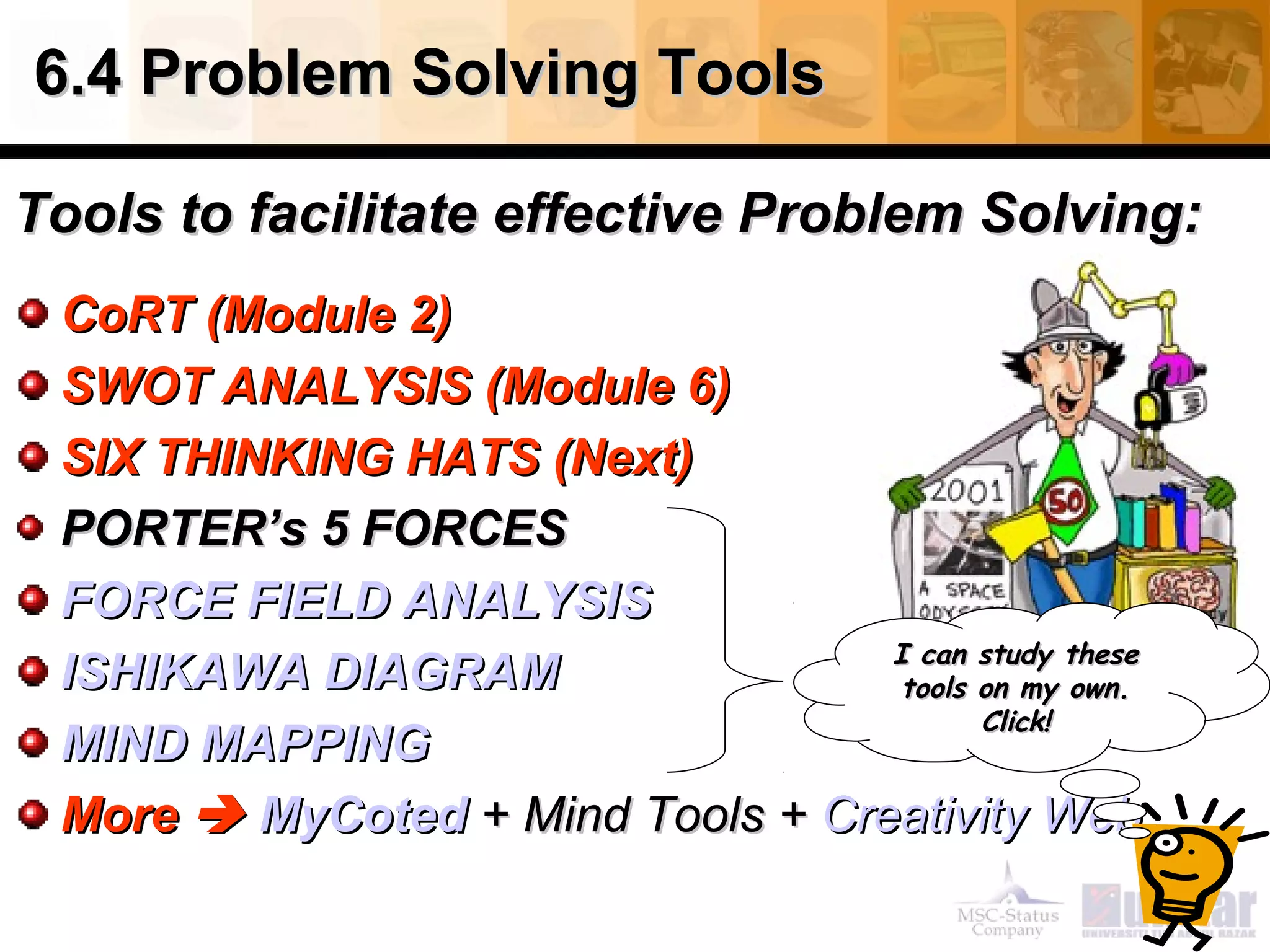 6.4 Problem Solving Tools6.4 Problem Solving Tools
Tools to facilitate effective Problem Solving:Tools to facilitate effective Problem Solving:
CoRT (Module 2)CoRT (Module 2)
SWOT ANALYSIS (Module 6)SWOT ANALYSIS (Module 6)
SIX THINKING HATS (Next)SIX THINKING HATS (Next)
PORTER’s 5 FORCESPORTER’s 5 FORCES
FORCE FIELD ANALYSISFORCE FIELD ANALYSIS
ISHIKAWA DIAGRAMISHIKAWA DIAGRAM
MIND MAPPINGMIND MAPPING
MoreMore  MyCotedMyCoted ++ Mind Tools +Mind Tools + Creativity WebCreativity Web
I can study theseI can study these
tools on my own.tools on my own.
Click!Click!
 