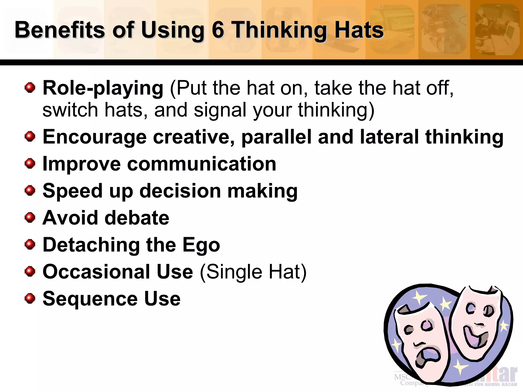 Benefits of Using 6 Thinking HatsBenefits of Using 6 Thinking Hats
Role-playing (Put the hat on, take the hat off,
switch hats, and signal your thinking)
Encourage creative, parallel and lateral thinking
Improve communication
Speed up decision making
Avoid debate
Detaching the Ego
Occasional Use (Single Hat)
Sequence Use
 