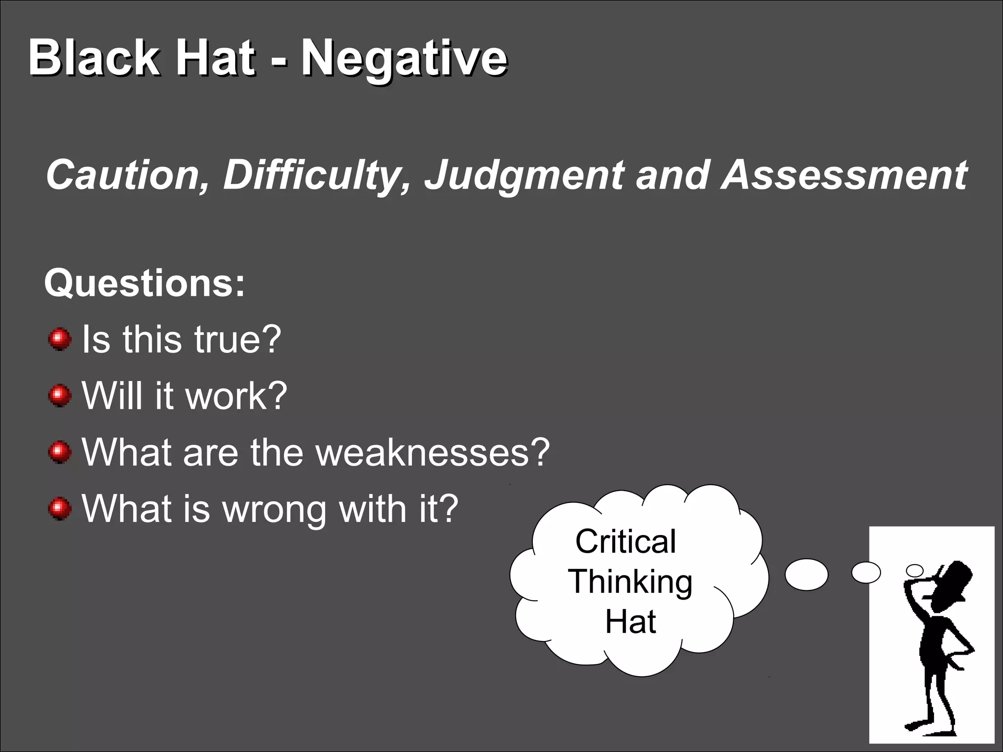 Black Hat - NegativeBlack Hat - Negative
Caution, Difficulty, Judgment and Assessment
Questions:
Is this true?
Will it work?
What are the weaknesses?
What is wrong with it?
Critical
Thinking
Hat
 