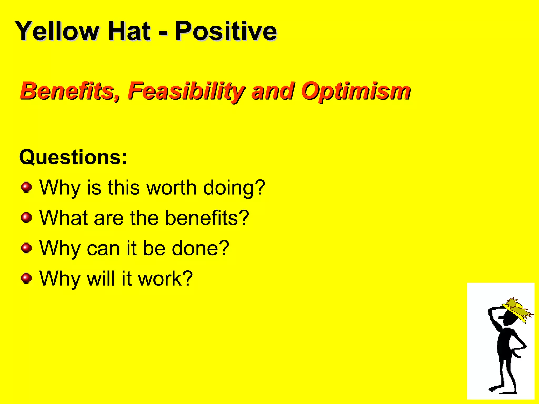 Yellow Hat - PositiveYellow Hat - Positive
Benefits, Feasibility and OptimismBenefits, Feasibility and Optimism
Questions:
Why is this worth doing?
What are the benefits?
Why can it be done?
Why will it work?
 