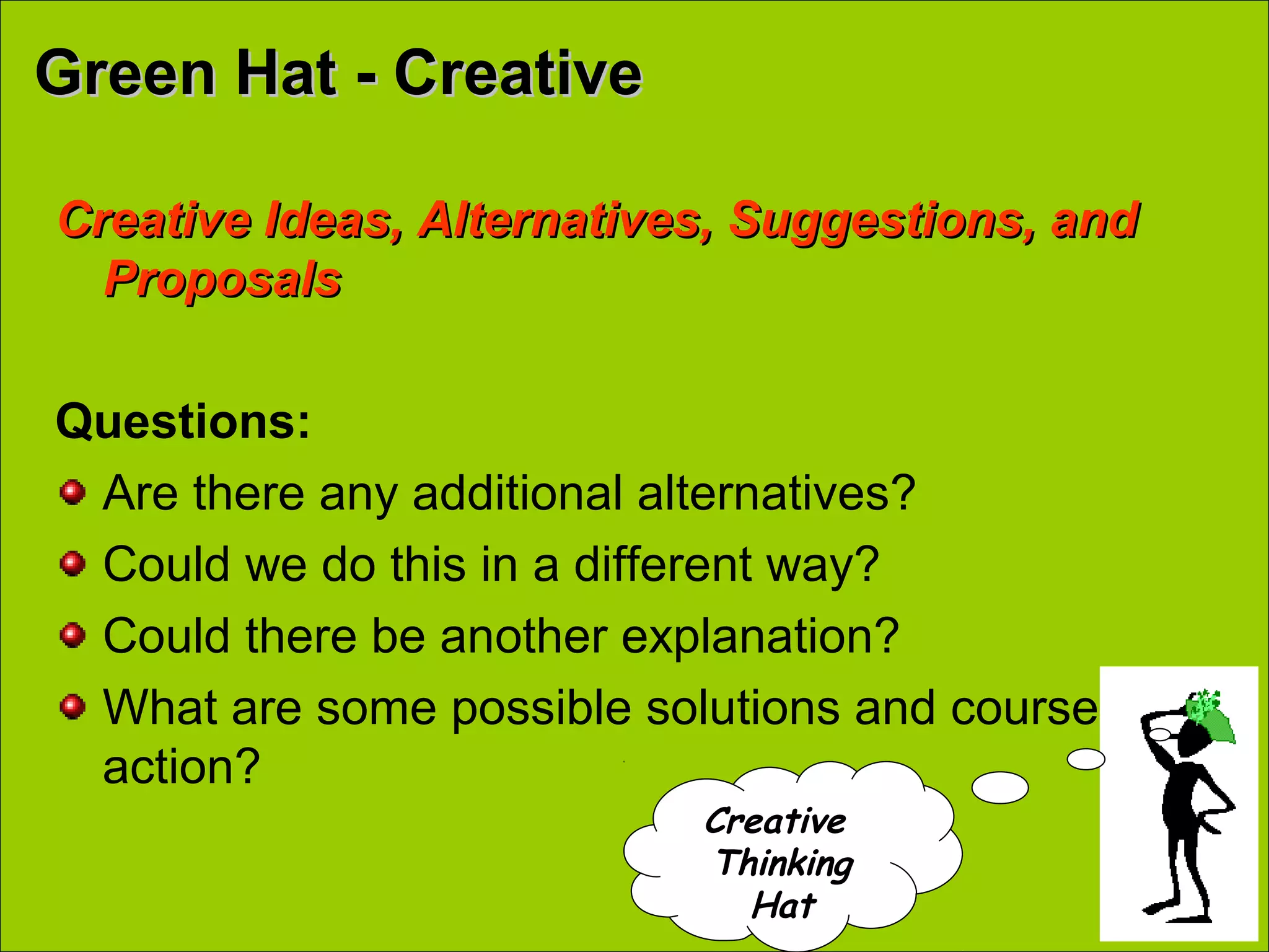 Green Hat - CreativeGreen Hat - Creative
Creative Ideas, Alternatives, Suggestions, andCreative Ideas, Alternatives, Suggestions, and
ProposalsProposals
Questions:
Are there any additional alternatives?
Could we do this in a different way?
Could there be another explanation?
What are some possible solutions and courses of
action?
Creative
Thinking
Hat
 