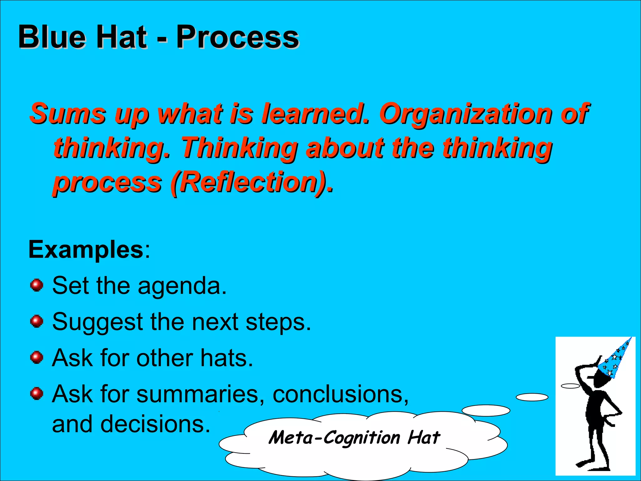 Blue Hat - ProcessBlue Hat - Process
Sums up what is learned. Organization ofSums up what is learned. Organization of
thinking. Thinking about the thinkingthinking. Thinking about the thinking
process (Reflection).process (Reflection).
Examples:
Set the agenda.
Suggest the next steps.
Ask for other hats.
Ask for summaries, conclusions,
and decisions. Meta-Cognition Hat
 