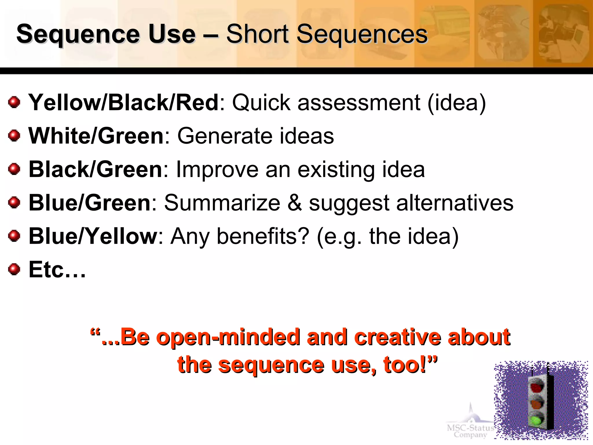 Sequence Use –Sequence Use – Short SequencesShort Sequences
Yellow/Black/Red: Quick assessment (idea)
White/Green: Generate ideas
Black/Green: Improve an existing idea
Blue/Green: Summarize & suggest alternatives
Blue/Yellow: Any benefits? (e.g. the idea)
Etc…
““...Be open-minded and creative about...Be open-minded and creative about
the sequence use, too!”the sequence use, too!”
 