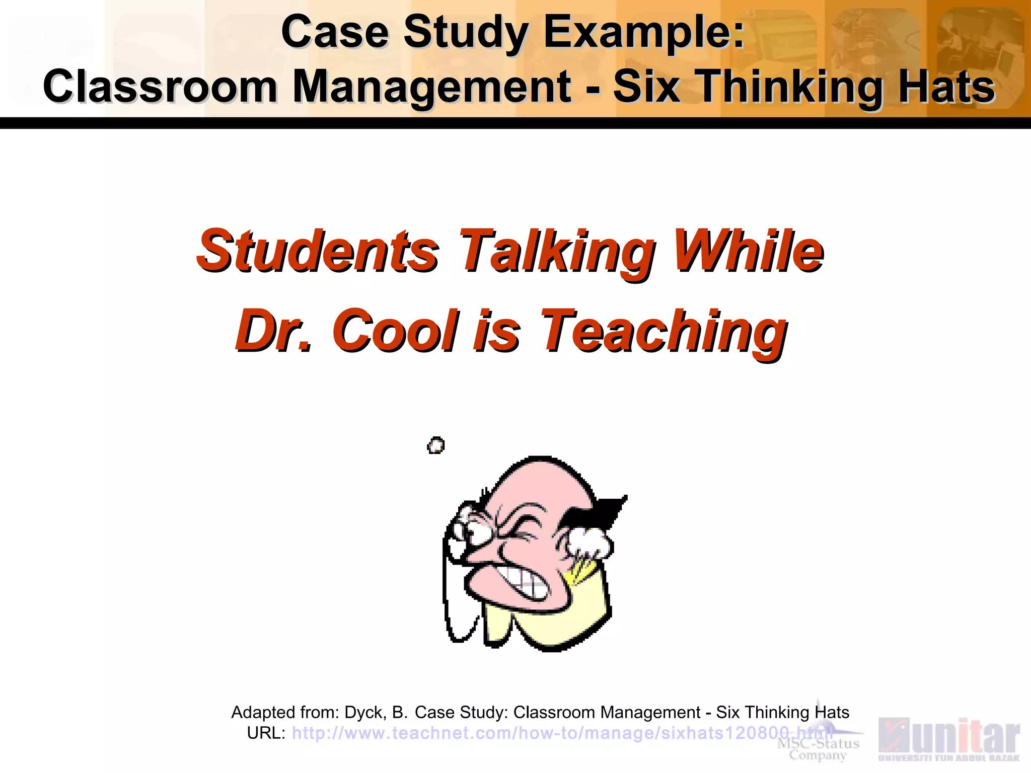 Case Study Example:Case Study Example:
Classroom Management - Six Thinking HatsClassroom Management - Six Thinking Hats
Students Talking WhileStudents Talking While
Dr. Cool is TeachingDr. Cool is Teaching
Adapted from: Dyck, B. Case Study: Classroom Management - Six Thinking Hats
URL: http://www.teachnet.com/how-to/manage/sixhats120800.html
 