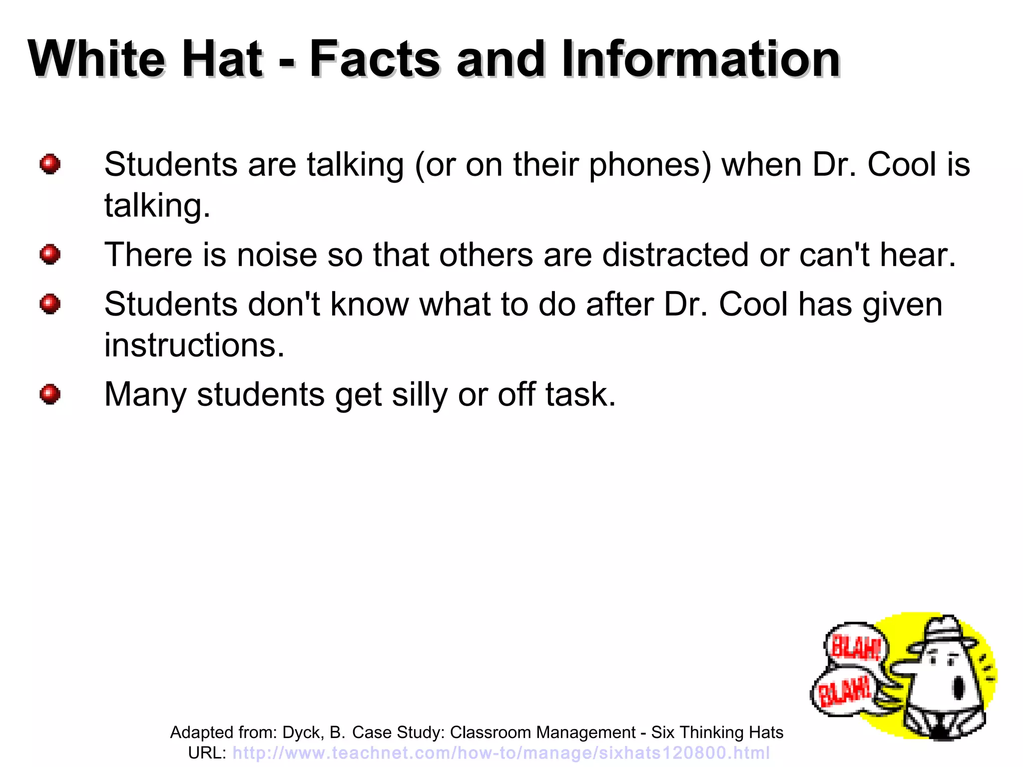 White Hat - Facts and InformationWhite Hat - Facts and Information
Students are talking (or on their phones) when Dr. Cool is
talking.
There is noise so that others are distracted or can't hear.
Students don't know what to do after Dr. Cool has given
instructions.
Many students get silly or off task.
Adapted from: Dyck, B. Case Study: Classroom Management - Six Thinking Hats
URL: http://www.teachnet.com/how-to/manage/sixhats120800.html
 