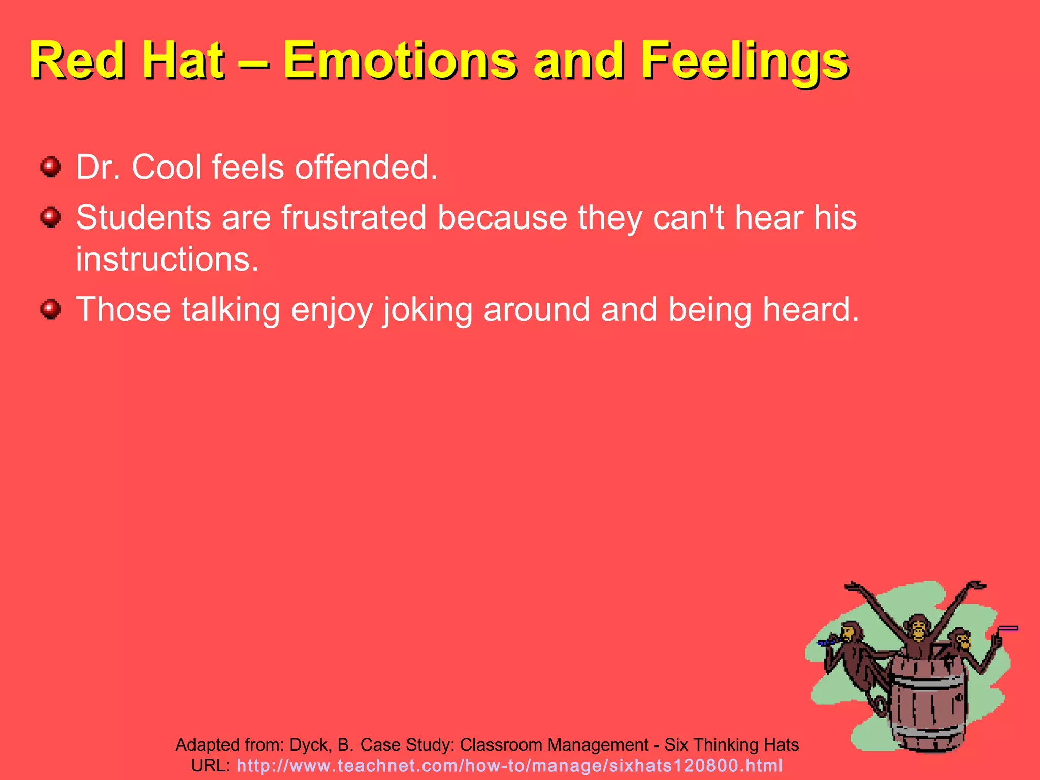 Red Hat – Emotions and FeelingsRed Hat – Emotions and Feelings
Dr. Cool feels offended.
Students are frustrated because they can't hear his
instructions.
Those talking enjoy joking around and being heard.
Adapted from: Dyck, B. Case Study: Classroom Management - Six Thinking Hats
URL: http://www.teachnet.com/how-to/manage/sixhats120800.html
 
