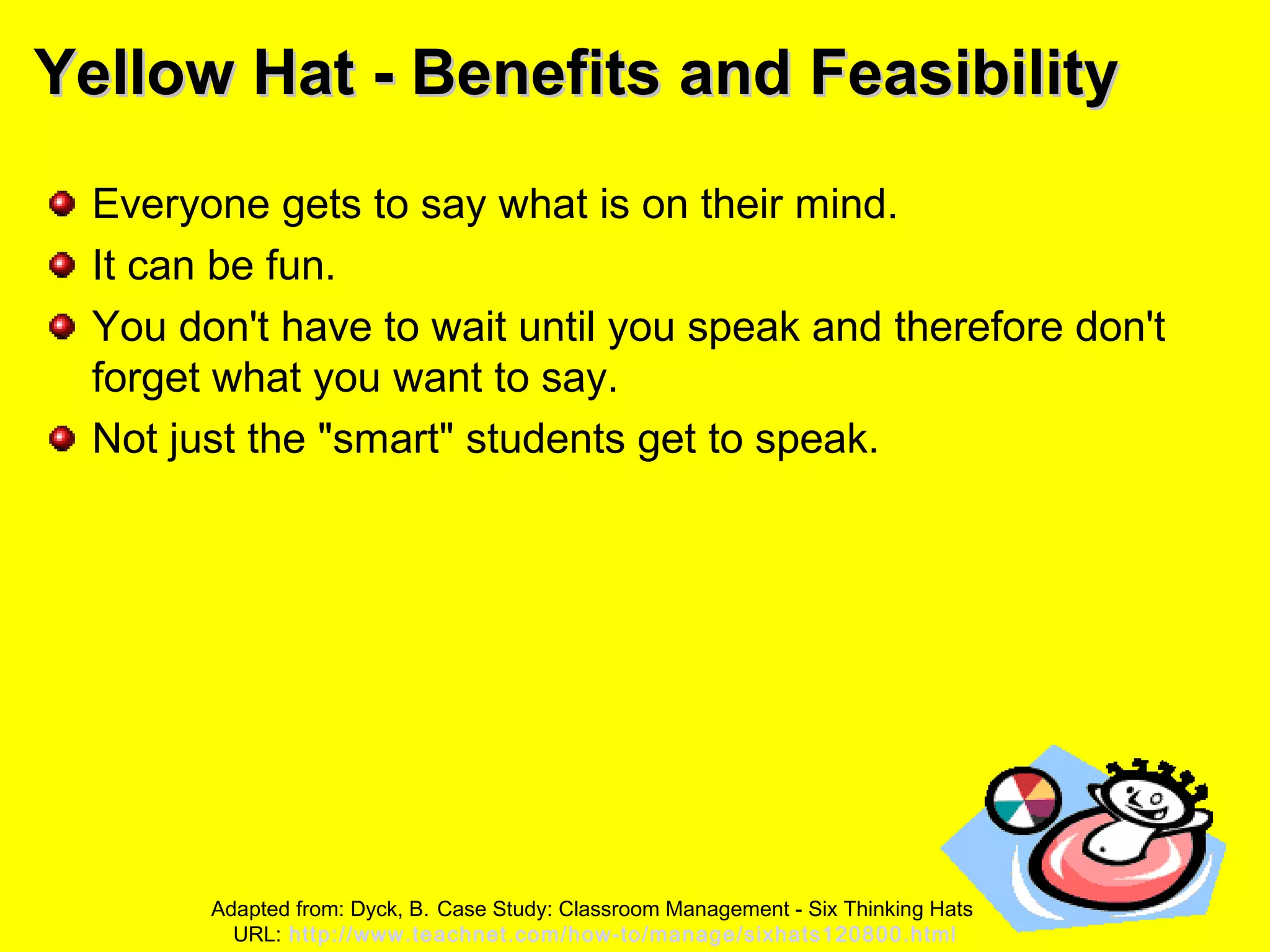 Yellow Hat - Benefits and FeasibilityYellow Hat - Benefits and Feasibility
Everyone gets to say what is on their mind.
It can be fun.
You don't have to wait until you speak and therefore don't
forget what you want to say.
Not just the "smart" students get to speak.
Adapted from: Dyck, B. Case Study: Classroom Management - Six Thinking Hats
URL: http://www.teachnet.com/how-to/manage/sixhats120800.html
 