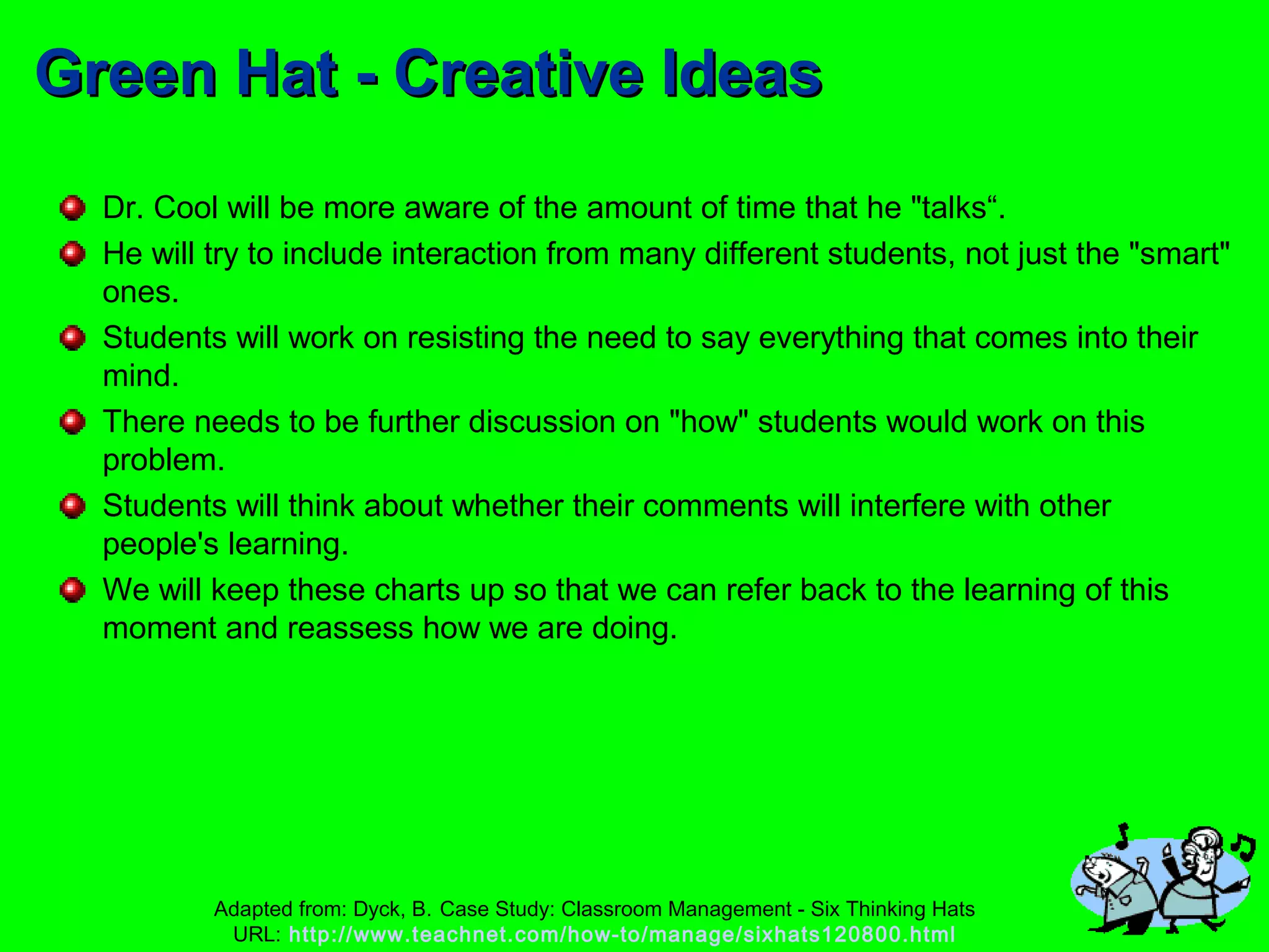 Green Hat - Creative IdeasGreen Hat - Creative Ideas
Dr. Cool will be more aware of the amount of time that he "talks“.
He will try to include interaction from many different students, not just the "smart"
ones.
Students will work on resisting the need to say everything that comes into their
mind.
There needs to be further discussion on "how" students would work on this
problem.
Students will think about whether their comments will interfere with other
people's learning.
We will keep these charts up so that we can refer back to the learning of this
moment and reassess how we are doing.
Adapted from: Dyck, B. Case Study: Classroom Management - Six Thinking Hats
URL: http://www.teachnet.com/how-to/manage/sixhats120800.html
 