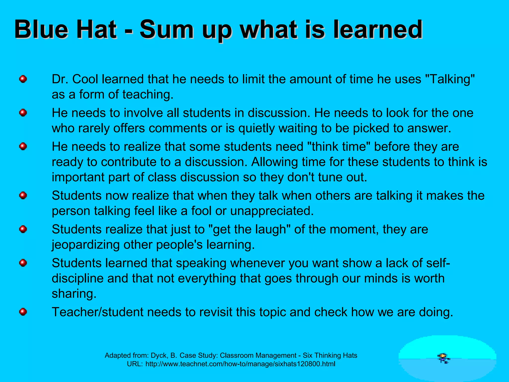 Blue Hat - Sum up what is learnedBlue Hat - Sum up what is learned
Dr. Cool learned that he needs to limit the amount of time he uses "Talking"
as a form of teaching.
He needs to involve all students in discussion. He needs to look for the one
who rarely offers comments or is quietly waiting to be picked to answer.
He needs to realize that some students need "think time" before they are
ready to contribute to a discussion. Allowing time for these students to think is
important part of class discussion so they don't tune out.
Students now realize that when they talk when others are talking it makes the
person talking feel like a fool or unappreciated.
Students realize that just to "get the laugh" of the moment, they are
jeopardizing other people's learning.
Students learned that speaking whenever you want show a lack of self-
discipline and that not everything that goes through our minds is worth
sharing.
Teacher/student needs to revisit this topic and check how we are doing.
Adapted from: Dyck, B. Case Study: Classroom Management - Six Thinking Hats
URL: http://www.teachnet.com/how-to/manage/sixhats120800.html
 