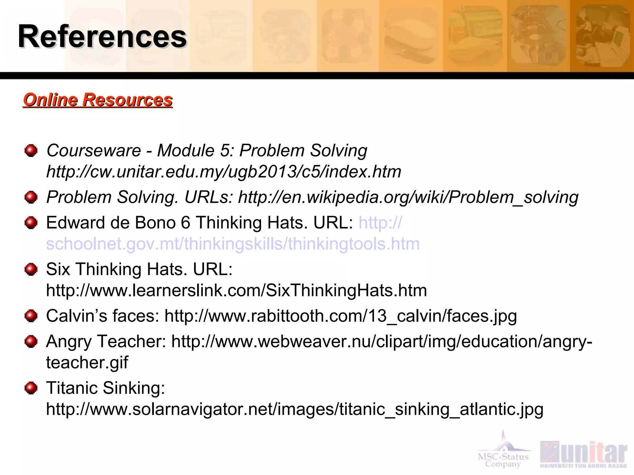 ReferencesReferences
OOnnlliinnee RReessoouurrcceess
Courseware - Module 5: Problem Solving
http://cw.unitar.edu.my/ugb2013/c5/index.htm
Problem Solving. URLs: http://en.wikipedia.org/wiki/Problem_solving
Edward de Bono 6 Thinking Hats. URL: http://
schoolnet.gov.mt/thinkingskills/thinkingtools.htm
Six Thinking Hats. URL:
http://www.learnerslink.com/SixThinkingHats.htm
Calvin’s faces: http://www.rabittooth.com/13_calvin/faces.jpg
Angry Teacher: http://www.webweaver.nu/clipart/img/education/angry-
teacher.gif
Titanic Sinking:
http://www.solarnavigator.net/images/titanic_sinking_atlantic.jpg
 
