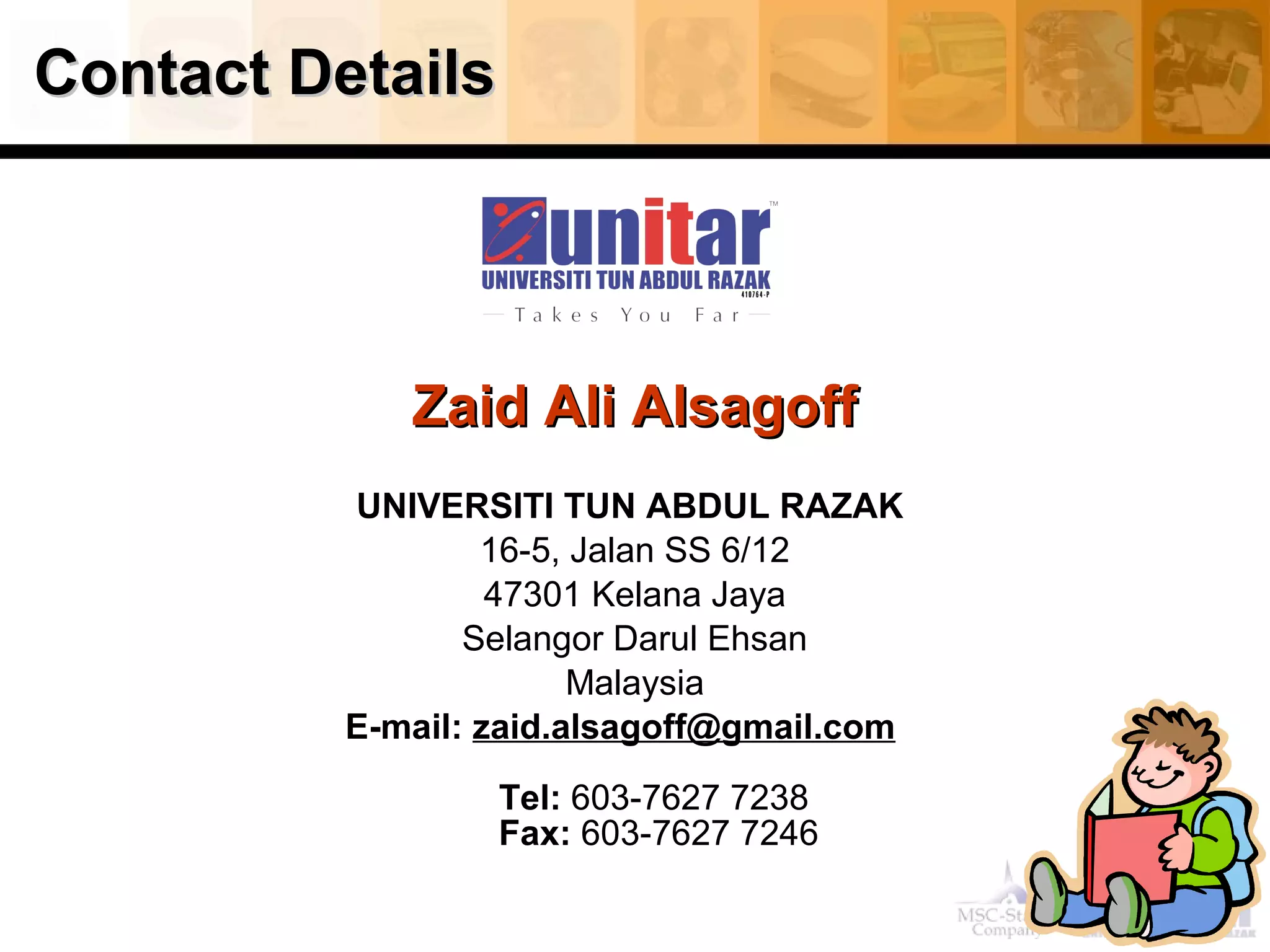 Contact DetailsContact Details
Zaid Ali AlsagoffZaid Ali Alsagoff
UNIVERSITI TUN ABDUL RAZAK
16-5, Jalan SS 6/12
47301 Kelana Jaya
Selangor Darul Ehsan
Malaysia
E-mail: zaid.alsagoff@gmail.com
Tel: 603-7627 7238
Fax: 603-7627 7246
 