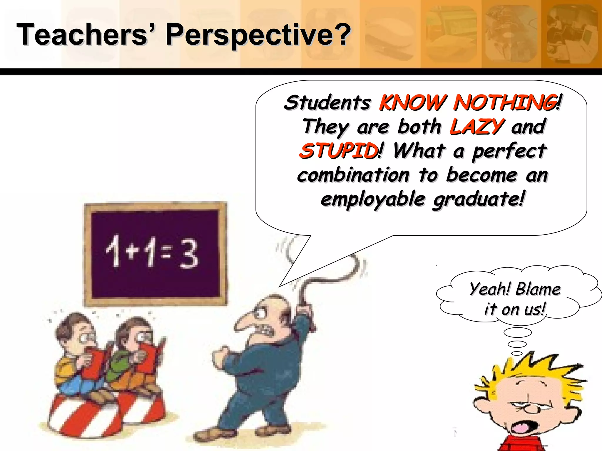 Teachers’ Perspective?Teachers’ Perspective?
StudentsStudents KNOW NOTHINGKNOW NOTHING!!
They are bothThey are both LAZYLAZY andand
STUPIDSTUPID! What a perfect! What a perfect
combination to become ancombination to become an
employable graduate!employable graduate!
Yeah! BlameYeah! Blame
it on us!it on us!
 
