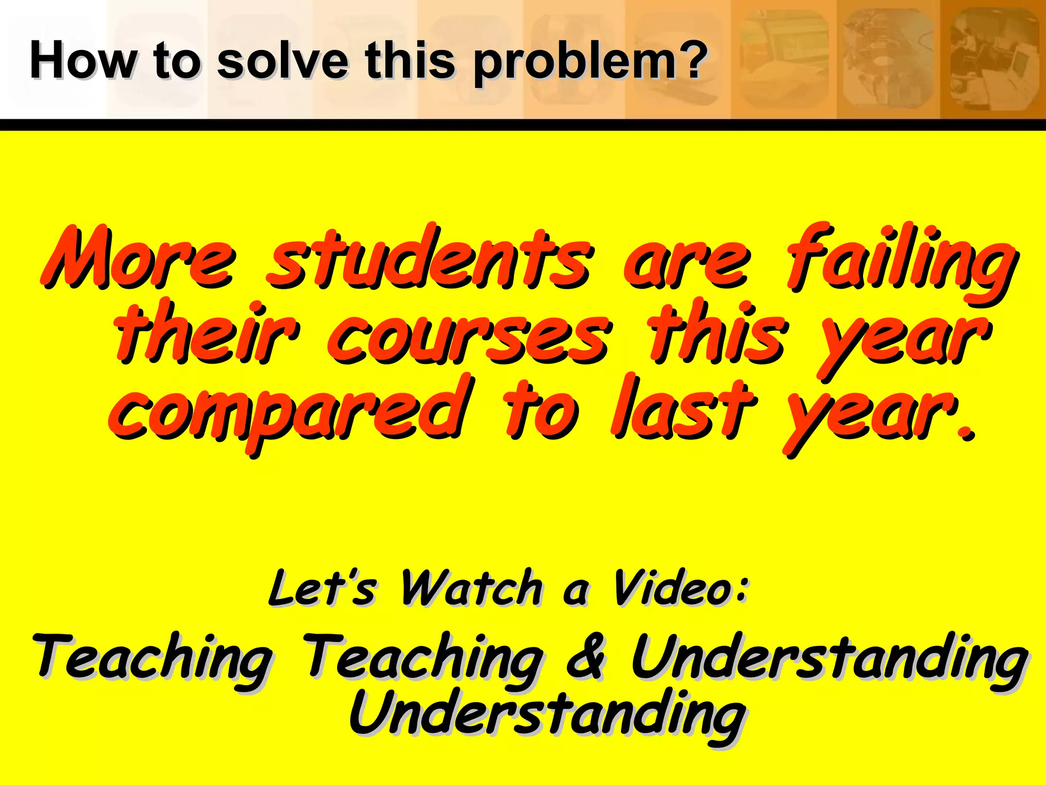 How to solve this problem?How to solve this problem?
More students are failingMore students are failing
their courses this yeartheir courses this year
compared to last year.compared to last year.
Let’s Watch a Video:Let’s Watch a Video:
Teaching Teaching & UnderstandingTeaching Teaching & Understanding
UnderstandingUnderstanding
 