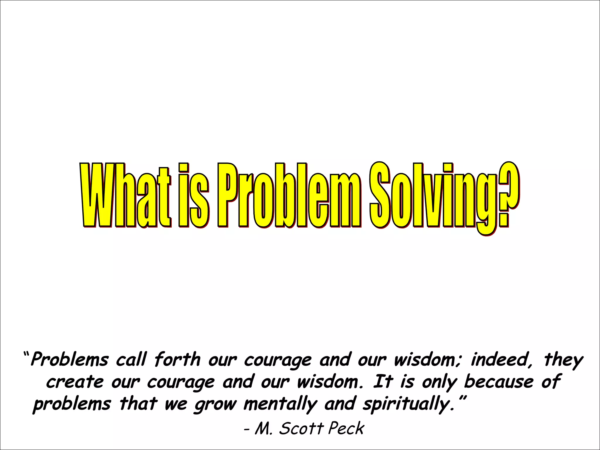 “Problems call forth our courage and our wisdom; indeed, they
create our courage and our wisdom. It is only because of
problems that we grow mentally and spiritually.”
- M. Scott Peck
 
