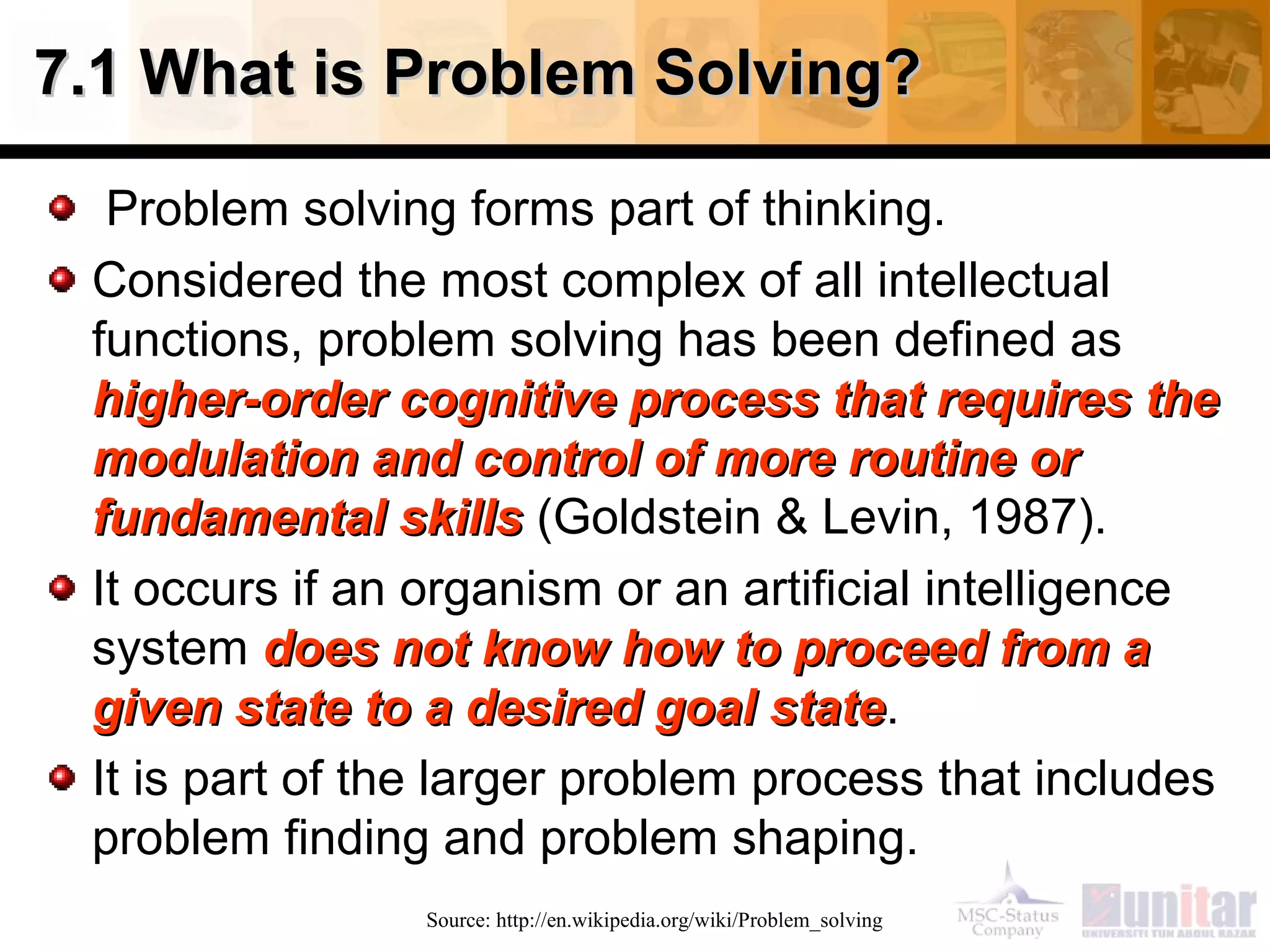 7.1 What is Problem Solving?7.1 What is Problem Solving?
Problem solving forms part of thinking.
Considered the most complex of all intellectual
functions, problem solving has been defined as
higher-order cognitive process that requires thehigher-order cognitive process that requires the
modulation and control of more routine ormodulation and control of more routine or
fundamental skillsfundamental skills (Goldstein & Levin, 1987).
It occurs if an organism or an artificial intelligence
system does not know how to proceed from adoes not know how to proceed from a
given state to a desired goal stategiven state to a desired goal state.
It is part of the larger problem process that includes
problem finding and problem shaping.
Source: http://en.wikipedia.org/wiki/Problem_solving
 