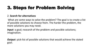 3. Steps for Problem Solving
2. Search for alternatives
What are some ways to solve the problem? The goal is to create a list
of possible solutions to choose from. The harder the problem, the
more solutions you may need.
Input: a goal; research of the problem and possible solutions;
imagination.
Output: pick-list of possible solutions that would achieve the stated
goal.
 