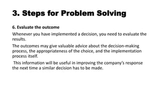 3. Steps for Problem Solving
6. Evaluate the outcome
Whenever you have implemented a decision, you need to evaluate the
results.
The outcomes may give valuable advice about the decision-making
process, the appropriateness of the choice, and the implementation
process itself.
This information will be useful in improving the company’s response
the next time a similar decision has to be made.
 