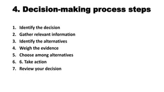4. Decision-making process steps
1. Identify the decision
2. Gather relevant information
3. Identify the alternatives
4. Weigh the evidence
5. Choose among alternatives
6. 6. Take action
7. Review your decision
 