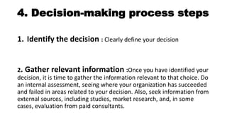 4. Decision-making process steps
1. Identify the decision : Clearly define your decision
2. Gather relevant information :Once you have identified your
decision, it is time to gather the information relevant to that choice. Do
an internal assessment, seeing where your organization has succeeded
and failed in areas related to your decision. Also, seek information from
external sources, including studies, market research, and, in some
cases, evaluation from paid consultants.
 